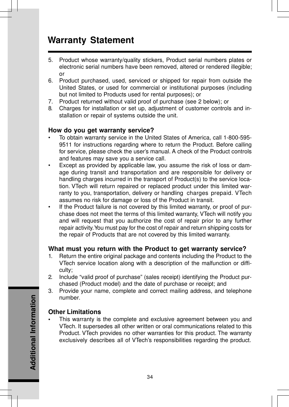 34Additional InformationWarranty Statement5. Product whose warranty/quality stickers, Product serial numbers plates orelectronic serial numbers have been removed, altered or rendered illegible;or6. Product purchased, used, serviced or shipped for repair from outside theUnited States, or used for commercial or institutional purposes (includingbut not limited to Products used for rental purposes); or7. Product returned without valid proof of purchase (see 2 below); or8. Charges for installation or set up, adjustment of customer controls and in-stallation or repair of systems outside the unit.How do you get warranty service?• To obtain warranty service in the United States of America, call 1-800-595-9511 for instructions regarding where to return the Product. Before callingfor service, please check the user’s manual. A check of the Product controlsand features may save you a service call.• Except as provided by applicable law, you assume the risk of loss or dam-age during transit and transportation and are responsible for delivery orhandling charges incurred in the transport of Product(s) to the service loca-tion. VTech will return repaired or replaced product under this limited war-ranty to you, transportation, delivery or handling charges prepaid. VTechassumes no risk for damage or loss of the Product in transit.• If the Product failure is not covered by this limited warranty, or proof of pur-chase does not meet the terms of this limited warranty, VTech will notify youand will request that you authorize the cost of repair prior to any furtherrepair activity. You must pay for the cost of repair and return shipping costs forthe repair of Products that are not covered by this limited warranty.What must you return with the Product to get warranty service?1. Return the entire original package and contents including the Product to theVTech service location along with a description of the malfunction or diffi-culty;2. Include “valid proof of purchase” (sales receipt) identifying the Product pur-chased (Product model) and the date of purchase or receipt; and3. Provide your name, complete and correct mailing address, and telephonenumber.Other Limitations•This warranty is the complete and exclusive agreement between you andVTech. It supersedes all other written or oral communications related to thisProduct. VTech provides no other warranties for this product. The warrantyexclusively describes all of VTech’s responsibilities regarding the product.