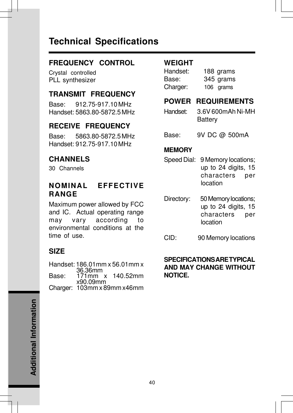 40Additional InformationTechnical SpecificationsFREQUENCY CONTROLCrystal controlledPLL synthesizerTRANSMIT FREQUENCYBase: 912.75-917.10 MHzHandset: 5863.80-5872.5 MHzRECEIVE FREQUENCYBase: 5863.80-5872.5 MHzHandset: 912.75-917.10 MHzCHANNELS30 ChannelsNOMINAL EFFECTIVERANGEMaximum power allowed by FCCand IC.  Actual operating rangemay vary according toenvironmental conditions at thetime of use.SIZEHandset: 186.01mm x 56.01mm x36.36mmBase:  171mm x 140.52mmx90.09mmCharger: 103mm x 89mm x46mmWEIGHTHandset:     188 gramsBase:      345 gramsCharger:       106  gramsPOWER REQUIREMENTSHandset: 3.6V 600mAh Ni-MHBatteryBase: 9V DC @ 500mAMEMORYSpeed Dial:    9 Memory locations;up to 24 digits, 15characters perlocationDirectory:          50 Memory locations;up to 24 digits, 15characters perlocationCID:                 90 Memory locationsSPECIFICATIONS ARE TYPICALAND MAY CHANGE WITHOUTNOTICE.