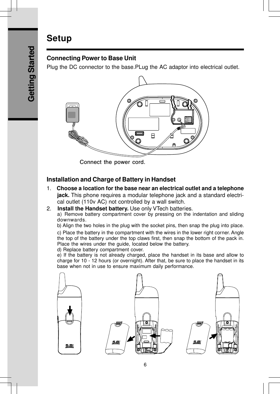 6Getting StartedConnect the power cord.Connecting Power to Base UnitPlug the DC connector to the base.PLug the AC adaptor into electrical outlet.SetupInstallation and Charge of Battery in Handset1.    Choose a location for the base near an electrical outlet and a telephonejack. This phone requires a modular telephone jack and a standard electri-cal outlet (110v AC) not controlled by a wall switch.2.    Install the Handset battery. Use only VTech batteries.a) Remove battery compartment cover by pressing on the indentation and slidingdownwards.b) Align the two holes in the plug with the socket pins, then snap the plug into place.c) Place the battery in the compartment with the wires in the lower right corner. Anglethe top of the battery under the top claws first, then snap the bottom of the pack in.Place the wires under the guide, located below the battery.d) Replace battery compartment cover.e) If the battery is not already charged, place the handset in its base and allow tocharge for 10 - 12 hours (or overnight). After that, be sure to place the handset in itsbase when not in use to ensure maximum daily performance.