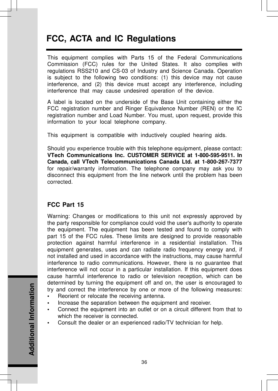 36Additional InformationFCC, ACTA and IC RegulationsThis equipment complies with Parts 15 of the Federal CommunicationsCommission (FCC) rules for the United States. It also complies withregulations RSS210 and CS-03 of Industry and Science Canada. Operationis subject to the following two conditions: (1) this device may not causeinterference, and (2) this device must accept any interference, includinginterference that may cause undesired operation of the device.A label is located on the underside of the Base Unit containing either theFCC registration number and Ringer Equivalence Number (REN) or the ICregistration number and Load Number. You must, upon request, provide thisinformation to your local telephone company.This equipment is compatible with inductively coupled hearing aids.Should you experience trouble with this telephone equipment, please contact:VTech Communications Inc. CUSTOMER SERVICE at 1-800-595-9511. InCanada, call VTech Telecommunications Canada Ltd. at 1-800-267-7377for repair/warranty information. The telephone company may ask you todisconnect this equipment from the line network until the problem has beencorrected.FCC Part 15Warning: Changes or modifications to this unit not expressly approved bythe party responsible for compliance could void the user&apos;s authority to operatethe equipment. The equipment has been tested and found to comply withpart 15 of the FCC rules. These limits are designed to provide reasonableprotection against harmful interference in a residential installation. Thisequipment generates, uses and can radiate radio frequency energy and, ifnot installed and used in accordance with the instructions, may cause harmfulinterference to radio communications. However, there is no guarantee thatinterference will not occur in a particular installation. If this equipment doescause harmful interference to radio or television reception, which can bedetermined by turning the equipment off and on, the user is encouraged totry and correct the interference by one or more of the following measures:•Reorient or relocate the receiving antenna.•Increase the separation between the equipment and receiver.•Connect the equipment into an outlet or on a circuit different from that towhich the receiver is connected.•Consult the dealer or an experienced radio/TV technician for help.