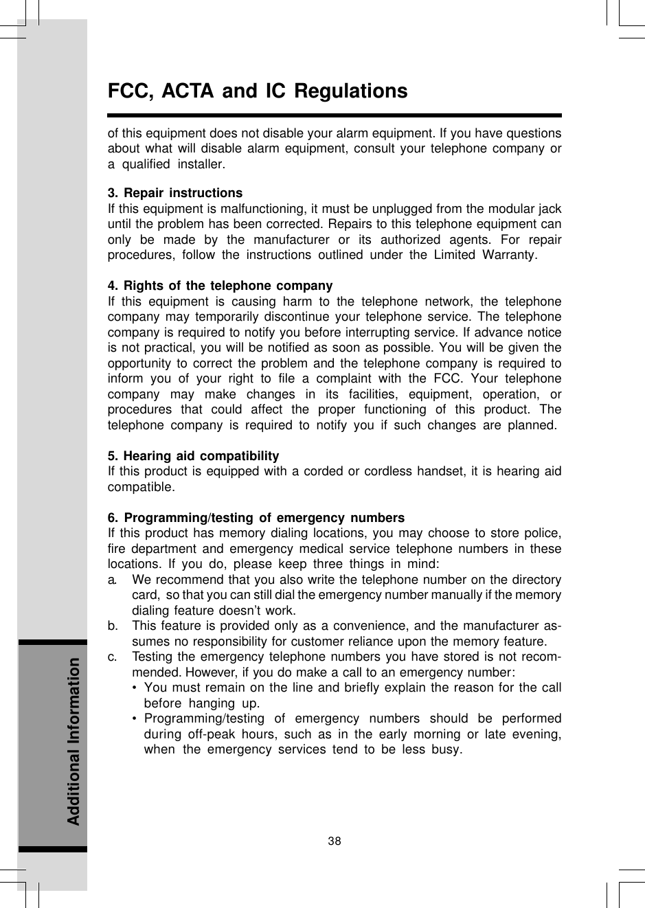 38Additional InformationFCC, ACTA and IC Regulationsof this equipment does not disable your alarm equipment. If you have questionsabout what will disable alarm equipment, consult your telephone company ora qualified installer.3. Repair instructionsIf this equipment is malfunctioning, it must be unplugged from the modular jackuntil the problem has been corrected. Repairs to this telephone equipment canonly be made by the manufacturer or its authorized agents. For repairprocedures, follow the instructions outlined under the Limited Warranty.4. Rights of the telephone companyIf this equipment is causing harm to the telephone network, the telephonecompany may temporarily discontinue your telephone service. The telephonecompany is required to notify you before interrupting service. If advance noticeis not practical, you will be notified as soon as possible. You will be given theopportunity to correct the problem and the telephone company is required toinform you of your right to file a complaint with the FCC. Your telephonecompany may make changes in its facilities, equipment, operation, orprocedures that could affect the proper functioning of this product. Thetelephone company is required to notify you if such changes are planned.5. Hearing aid compatibilityIf this product is equipped with a corded or cordless handset, it is hearing aidcompatible.6. Programming/testing of emergency numbersIf this product has memory dialing locations, you may choose to store police,fire department and emergency medical service telephone numbers in theselocations. If you do, please keep three things in mind:a. We recommend that you also write the telephone number on the directorycard,  so that you can still dial the emergency number manually if the memorydialing feature doesn’t work.b. This feature is provided only as a convenience, and the manufacturer as-sumes no responsibility for customer reliance upon the memory feature.c. Testing the emergency telephone numbers you have stored is not recom-mended. However, if you do make a call to an emergency number:• You must remain on the line and briefly explain the reason for the callbefore  hanging up.• Programming/testing of emergency numbers should be performedduring  off-peak hours, such as in the early morning or late evening,when the emergency services tend to be less busy.