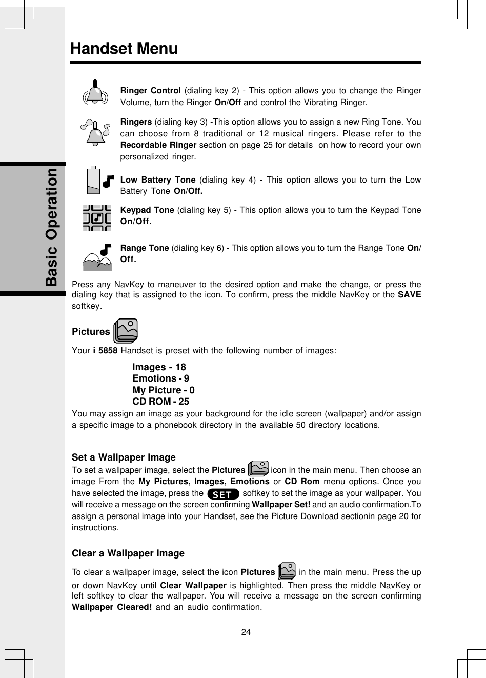 24Basic OperationRinger Control (dialing key 2) - This option allows you to change the RingerVolume, turn the Ringer On/Off and control the Vibrating Ringer.Ringers (dialing key 3) -This option allows you to assign a new Ring Tone. Youcan choose from 8 traditional or 12 musical ringers. Please refer to theRecordable Ringer section on page 25 for details  on how to record your ownpersonalized ringer.Low Battery Tone (dialing key 4) - This option allows you to turn the LowBattery Tone On/Off.Keypad Tone (dialing key 5) - This option allows you to turn the Keypad ToneOn/Off.Range Tone (dialing key 6) - This option allows you to turn the Range Tone On/Off.Press any NavKey to maneuver to the desired option and make the change, or press thedialing key that is assigned to the icon. To confirm, press the middle NavKey or the SAVEsoftkey.Pictures Your i 5858 Handset is preset with the following number of images:Images - 18Emotions - 9My Picture - 0CD ROM - 25You may assign an image as your background for the idle screen (wallpaper) and/or assigna specific image to a phonebook directory in the available 50 directory locations.Set a Wallpaper ImageTo set a wallpaper image, select the Pictures   icon in the main menu. Then choose animage From the My Pictures, Images, Emotions or CD Rom menu options. Once youhave selected the image, press the                 softkey to set the image as your wallpaper. Youwill receive a message on the screen confirming Wallpaper Set! and an audio confirmation.Toassign a personal image into your Handset, see the Picture Download sectionin page 20 forinstructions.Clear a Wallpaper ImageTo clear a wallpaper image, select the icon Pictures   in the main menu. Press the upor down NavKey until Clear Wallpaper is highlighted. Then press the middle NavKey orleft softkey to clear the wallpaper. You will receive a message on the screen confirmingWallpaper Cleared! and an audio confirmation.Handset MenuSETSETSETSETSET