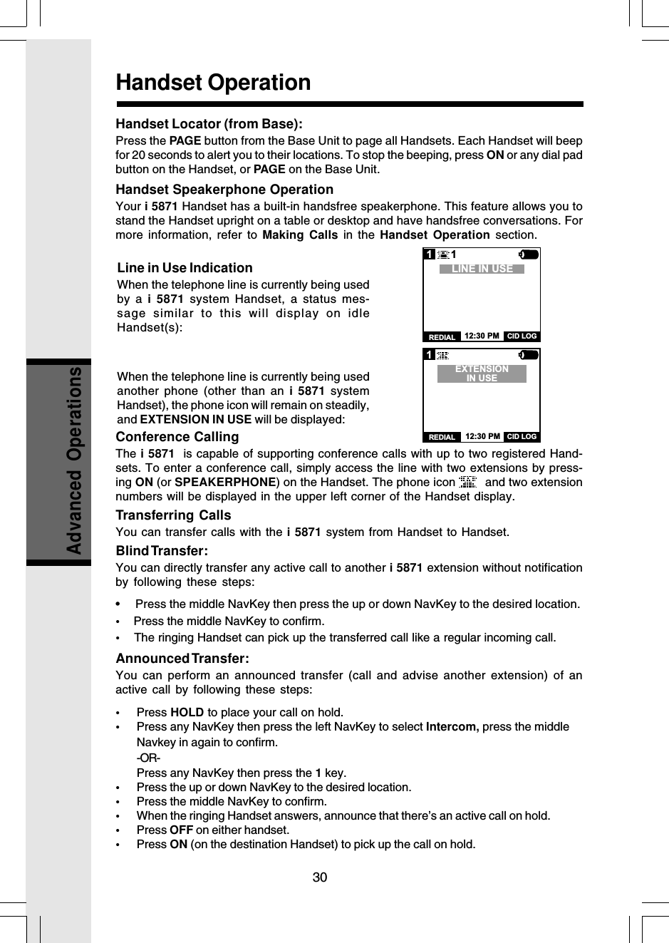 30Advanced OperationsHandset Speakerphone OperationYour i 5871 Handset has a built-in handsfree speakerphone. This feature allows you tostand the Handset upright on a table or desktop and have handsfree conversations. Formore information, refer to Making Calls in the Handset Operation section.Line in Use IndicationWhen the telephone line is currently being usedby a i 5871 system Handset, a status mes-sage similar to this will display on idleHandset(s):When the telephone line is currently being usedanother phone (other than an i 5871 systemHandset), the phone icon will remain on steadily,and EXTENSION IN USE will be displayed:Handset OperationConference CallingThe i 5871  is capable of supporting conference calls with up to two registered Hand-sets. To enter a conference call, simply access the line with two extensions by press-ing ON (or SPEAKERPHONE) on the Handset. The phone icon    and two extensionnumbers will be displayed in the upper left corner of the Handset display.Transferring CallsYou can transfer calls with the i 5871 system from Handset to Handset.Blind Transfer:You can directly transfer any active call to another i 5871 extension without notificationby following these steps:•  Press the middle NavKey then press the up or down NavKey to the desired location.•    Press the middle NavKey to confirm.•    The ringing Handset can pick up the transferred call like a regular incoming call.Announced Transfer:You can perform an announced transfer (call and advise another extension) of anactive call by following these steps:•Press HOLD to place your call on hold.•Press any NavKey then press the left NavKey to select Intercom, press the middleNavkey in again to confirm.-OR-Press any NavKey then press the 1 key.•Press the up or down NavKey to the desired location.•Press the middle NavKey to confirm.•When the ringing Handset answers, announce that there’s an active call on hold.•Press OFF on either handset.•Press ON (on the destination Handset) to pick up the call on hold.1CID LOGREDIALEXTENSIONIN USE12:30 PM1CID LOGREDIALLINE IN USE12:30 PM1Handset Locator (from Base):Press the PAGE button from the Base Unit to page all Handsets. Each Handset will beepfor 20 seconds to alert you to their locations. To stop the beeping, press ON or any dial padbutton on the Handset, or PAGE on the Base Unit.