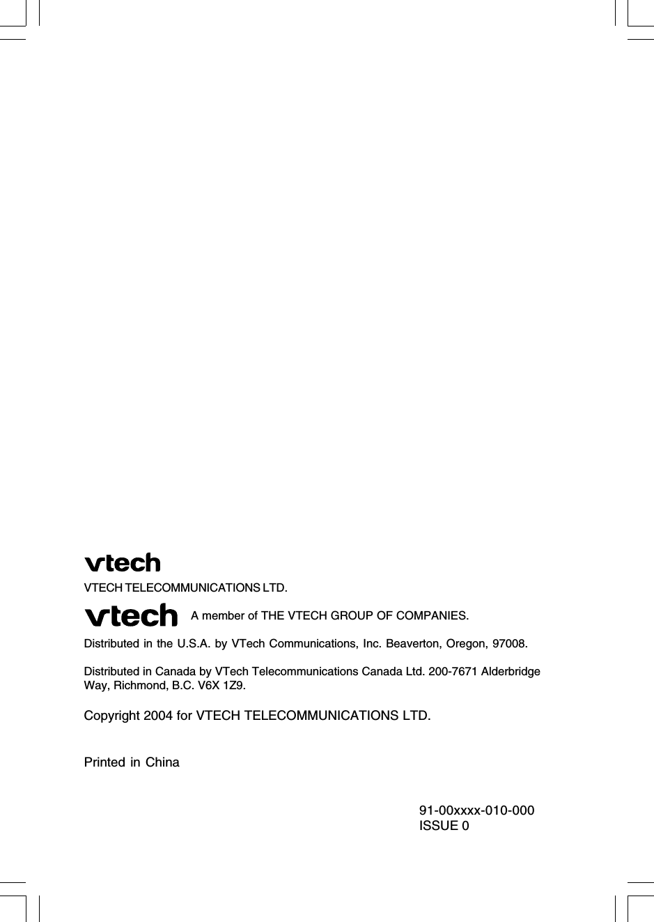 VTECH TELECOMMUNICATIONS LTD.                               A member of THE VTECH GROUP OF COMPANIES.Distributed in the U.S.A. by VTech Communications, Inc. Beaverton, Oregon, 97008.Distributed in Canada by VTech Telecommunications Canada Ltd. 200-7671 AlderbridgeWay, Richmond, B.C. V6X 1Z9.Copyright 2004 for VTECH TELECOMMUNICATIONS LTD.Printed in China91-00xxxx-010-000ISSUE 0