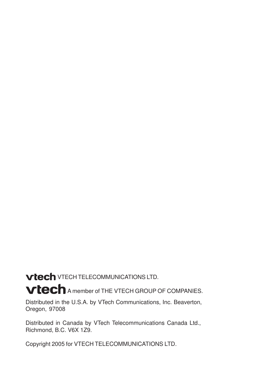 VTECH TELECOMMUNICATIONS LTD.A member of THE VTECH GROUP OF COMPANIES.Distributed in the U.S.A. by VTech Communications, Inc. Beaverton,Oregon, 97008Distributed in Canada by VTech Telecommunications Canada Ltd.,Richmond, B.C. V6X 1Z9.Copyright 2005 for VTECH TELECOMMUNICATIONS LTD.