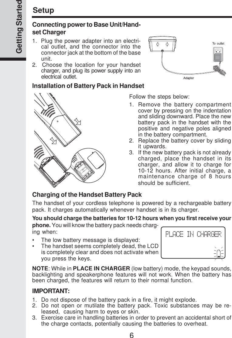 6Getting StartedSetupCharging of the Handset Battery PackThe handset of your cordless telephone is powered by a rechargeable batterypack. It charges automatically whenever handset is in its charger.You should charge the batteries for 10-12 hours when you first receive yourphone. You will know the battery pack needs charg-ing when:•    The low battery message is displayed:• The handset seems completely dead, the LCDis completely clear and does not activate whenyou press the keys.NOTE: While in PLACE IN CHARGER (low battery) mode, the keypad sounds,backlighting and speakerphone features will not work. When the battery hasbeen charged, the features will return to their normal function.IMPORTANT:1. Do not dispose of the battery pack in a fire, it might explode.2. Do not open or mutilate the battery pack. Toxic substances may be re-leased,  causing harm to eyes or skin.3. Exercise care in handling batteries in order to prevent an accidental short ofthe charge contacts, potentially causing the batteries to overheat.Installation of Battery Pack in HandsetFollow the steps below:1. Remove the battery compartmentcover by pressing on the indentationand sliding downward. Place the newbattery pack in the handset with thepositive and negative poles alignedin the battery compartment.2. Replace the battery cover by slidingit upwards.3. If the new battery pack is not alreadycharged, place the handset in itscharger, and allow it to charge for10-12 hours. After initial charge, amaintenance charge of 8 hoursshould be sufficient.Connecting power to Base Unit/Hand-set Charger1.  Plug the power adapter into an electri-cal outlet, and the connector into theconnector jack at the bottom of the baseunit.2.  Choose the location for your handsetcharger, and plug its power supply into anelectrical outlet.