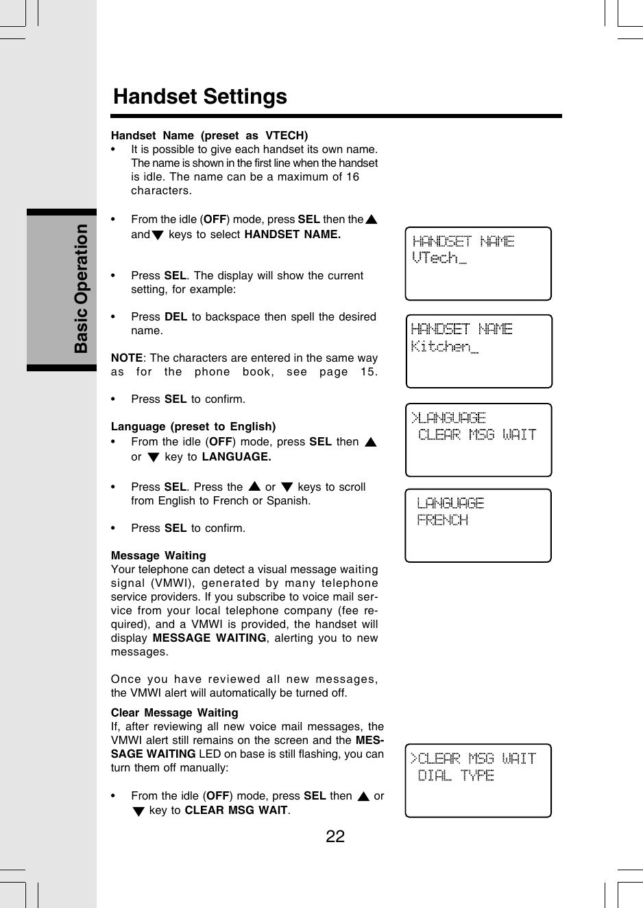 22Basic OperationHandset Name (preset as VTECH)• It is possible to give each handset its own name.The name is shown in the first line when the handsetis idle. The name can be a maximum of 16characters.• From the idle (OFF) mode, press SEL then theand  keys to select HANDSET NAME.• Press SEL. The display will show the currentsetting, for example:• Press DEL to backspace then spell the desiredname.NOTE: The characters are entered in the same wayas for the phone book, see page 15.• Press SEL to confirm.Language (preset to English)• From the idle (OFF) mode, press SEL then or   key to LANGUAGE.• Press SEL. Press the   or   keys to scrollfrom English to French or Spanish.• Press SEL to confirm.Message WaitingYour telephone can detect a visual message waitingsignal (VMWI),  generated by many telephoneservice providers. If you subscribe to voice mail ser-vice from your local telephone company (fee re-quired), and a VMWI is provided, the handset willdisplay  MESSAGE WAITING, alerting you to newmessages.Once you have reviewed all new messages,the VMWI alert will automatically be turned off.Handset SettingsVTechClear Message WaitingIf, after reviewing all new voice mail messages, theVMWI alert still remains on the screen and the MES-SAGE WAITING LED on base is still flashing, you canturn them off manually:• From the idle (OFF) mode, press SEL then   or key to CLEAR MSG WAIT.