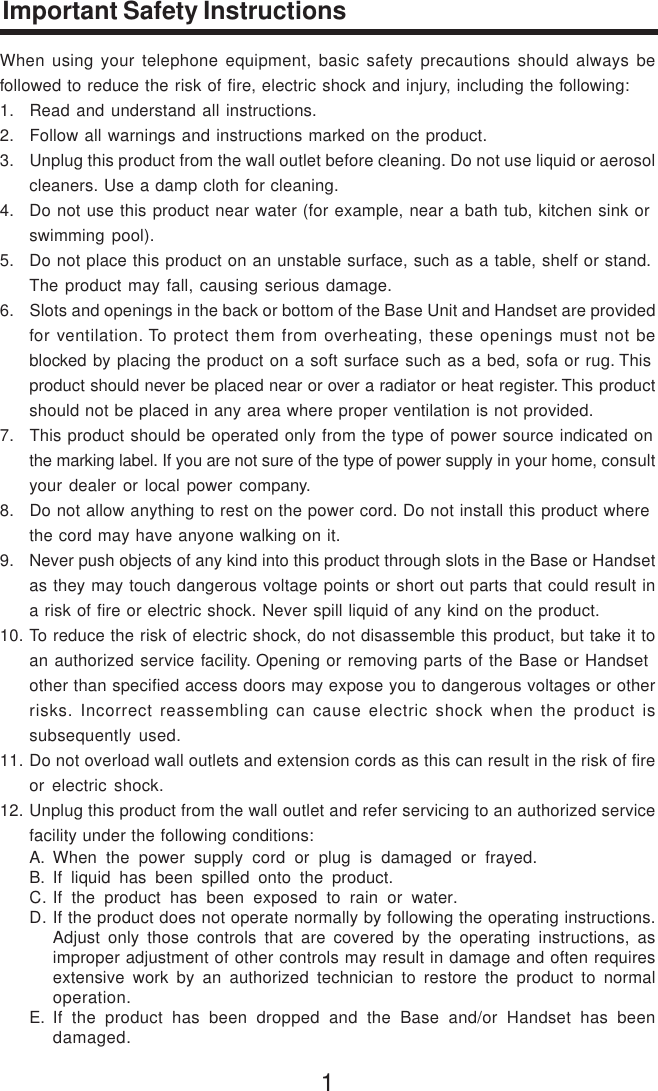 1Important Safety InstructionsWhen using your telephone equipment, basic safety precautions should always befollowed to reduce the risk of fire, electric shock and injury, including the following:1. Read and understand all instructions.2. Follow all warnings and instructions marked on the product.3. Unplug this product from the wall outlet before cleaning. Do not use liquid or aerosolcleaners. Use a damp cloth for cleaning.4. Do not use this product near water (for example, near a bath tub, kitchen sink orswimming pool).5. Do not place this product on an unstable surface, such as a table, shelf or stand.The product may fall, causing serious damage.6. Slots and openings in the back or bottom of the Base Unit and Handset are providedfor ventilation. To protect them from overheating, these openings must not beblocked by placing the product on a soft surface such as a bed, sofa or rug. Thisproduct should never be placed near or over a radiator or heat register. This productshould not be placed in any area where proper ventilation is not provided.7. This product should be operated only from the type of power source indicated onthe marking label. If you are not sure of the type of power supply in your home, consultyour dealer or local power company.8. Do not allow anything to rest on the power cord. Do not install this product wherethe cord may have anyone walking on it.9. Never push objects of any kind into this product through slots in the Base or Handsetas they may touch dangerous voltage points or short out parts that could result ina risk of fire or electric shock. Never spill liquid of any kind on the product.10. To reduce the risk of electric shock, do not disassemble this product, but take it toan authorized service facility. Opening or removing parts of the Base or Handsetother than specified access doors may expose you to dangerous voltages or otherrisks. Incorrect reassembling can cause electric shock when the product issubsequently used.11. Do not overload wall outlets and extension cords as this can result in the risk of fireor electric shock.12. Unplug this product from the wall outlet and refer servicing to an authorized servicefacility under the following conditions:A. When the power supply cord or plug is damaged or frayed.B. If liquid has been spilled onto the product.C. If the product has been exposed to rain or water.D. If the product does not operate normally by following the operating instructions.Adjust only those controls that are covered by the operating instructions, asimproper adjustment of other controls may result in damage and often requiresextensive work by an authorized technician to restore the product to normaloperation.E. If the product has been dropped and the Base and/or Handset has beendamaged.
