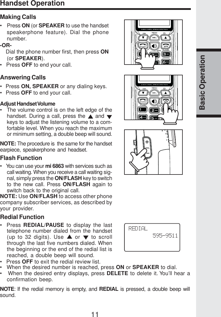 11Basic OperationHandset OperationMaking Calls•    Press ON (or SPEAKER to use the handsetspeakerphone feature). Dial the phonenumber.-OR-    Dial the phone number first, then press ON(or SPEAKER).•   Press OFF to end your call.Answering Calls•  Press ON, SPEAKER or any dialing keys.•   Press OFF to end your call.Adjust Handset Volume•   The volume control is on the left edge of thehandset. During a call, press the   and keys to adjust the listening volume to a com-fortable level. When you reach the maximumor minimum setting, a double beep will sound.NOTE: The procedure is  the same for the handsetearpiece, speakerphone and headset.Flash Function•   You can use your mi 6863 with services such ascall waiting. When you receive a call waiting sig-nal, simply press the ON/FLASH key to switchto the new call. Press ON/FLASH again toswitch back to the original call.NOTE: Use ON/FLASH to access other phonecompany subscriber services, as described byyour provider.Redial Function•  Press REDIAL/PAUSE to display the lasttelephone number dialed from the handset(up to 32 digits). Use   or   to scrollthrough the last five numbers dialed. Whenthe beginning or the end of the redial list isreached, a double beep will sound.•   Press OFF to exit the redial review list.•   When the desired number is reached, press ON or SPEAKER to dial.•   When the desired entry displays, press DELETE to delete it. You’ll hear aconfirmation beep.NOTE: If the redial memory is empty, and REDIAL is pressed, a double beep willsound.