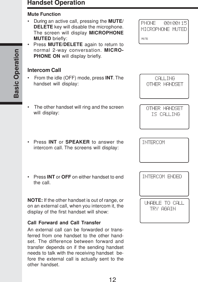 12Basic OperationHandset OperationMute Function•   During an active call, pressing the MUTE/DELETE key will disable the microphone.The screen will display MICROPHONEMUTED briefly:•  Press MUTE/DELETE again to return tonormal 2-way conversation. MICRO-PHONE ON will display briefly.Intercom Call•    From the idle (OFF) mode, press INT. Thehandset will display:•    The other handset will ring and the screenwill display:•  Press INT or SPEAKER to answer theintercom call. The screens will display:•    Press INT or OFF on either handset to endthe call.NOTE: If the other handset is out of range, oron an external call, when you intercom it, thedisplay of the first handset will show:Call Forward and Call TransferAn external call can be forwarded or trans-ferred from one handset to the other hand-set. The difference between forward andtransfer depends on if the sending handsetneeds to talk with the receiving handset  be-fore the external call is actually sent to theother handset.