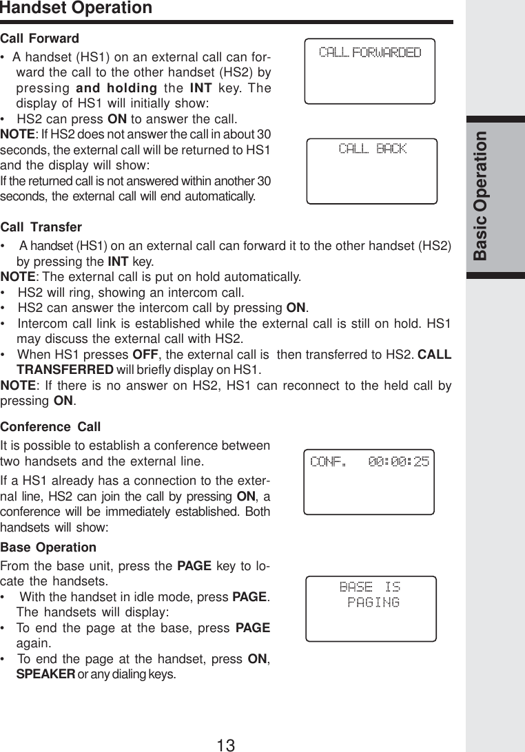 13Basic OperationHandset OperationCall Forward•  A handset (HS1) on an external call can for-ward the call to the other handset (HS2) bypressing and holding the INT key. Thedisplay of HS1 will initially show:•   HS2 can press ON to answer the call.NOTE: If HS2 does not answer the call in about 30seconds, the external call will be returned to HS1and the display will show:If the returned call is not answered within another 30seconds, the external call will end automatically.Call Transfer•    A handset (HS1) on an external call can forward it to the other handset (HS2)by pressing the INT key.NOTE: The external call is put on hold automatically.•   HS2 will ring, showing an intercom call.•   HS2 can answer the intercom call by pressing ON.•   Intercom call link is established while the external call is still on hold. HS1may discuss the external call with HS2.•    When HS1 presses OFF, the external call is  then transferred to HS2. CALLTRANSFERRED will briefly display on HS1.NOTE: If there is no answer on HS2, HS1 can reconnect to the held call bypressing ON.Conference CallIt is possible to establish a conference betweentwo handsets and the external line.If a HS1 already has a connection to the exter-nal line, HS2 can join the call by pressing ON, aconference will be immediately established. Bothhandsets will show:Base OperationFrom the base unit, press the PAGE key to lo-cate the handsets.•    With the handset in idle mode, press PAGE.The handsets will display:•  To end the page at the base, press PAGEagain.•  To end the page at the handset, press ON,SPEAKER or any dialing keys.