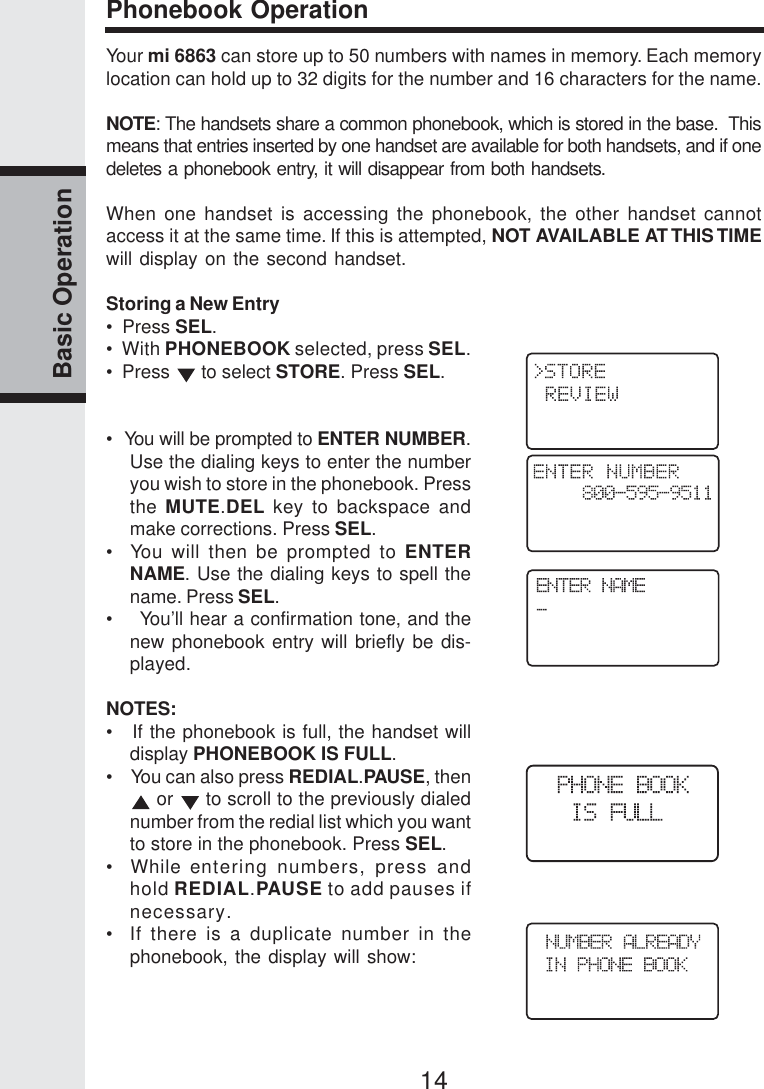 14Basic OperationPhonebook OperationYour mi 6863 can store up to 50 numbers with names in memory. Each memorylocation can hold up to 32 digits for the number and 16 characters for the name.NOTE: The handsets share a common phonebook, which is stored in the base.  Thismeans that entries inserted by one handset are available for both handsets, and if onedeletes a phonebook entry, it will disappear from both handsets.When one handset is accessing the phonebook, the other handset cannotaccess it at the same time. If this is attempted, NOT AVAILABLE AT THIS TIMEwill display on the second handset.Storing a New Entry•  Press SEL.•   With PHONEBOOK selected, press SEL.•  Press   to select STORE. Press SEL.•  You will be prompted to ENTER NUMBER.Use the dialing keys to enter the numberyou wish to store in the phonebook. Pressthe MUTE.DEL key to backspace andmake corrections. Press SEL.•  You will then be prompted to ENTERNAME. Use the dialing keys to spell thename. Press SEL.•    You’ll hear a confirmation tone, and thenew phonebook entry will briefly be dis-played.NOTES:•   If the phonebook is full, the handset willdisplay PHONEBOOK IS FULL.•    You can also press REDIAL.PAUSE, then or   to scroll to the previously dialednumber from the redial list which you wantto store in the phonebook. Press SEL.•  While entering numbers, press andhold REDIAL.PAUSE to add pauses ifnecessary.•  If there is a duplicate number in thephonebook, the display will show: