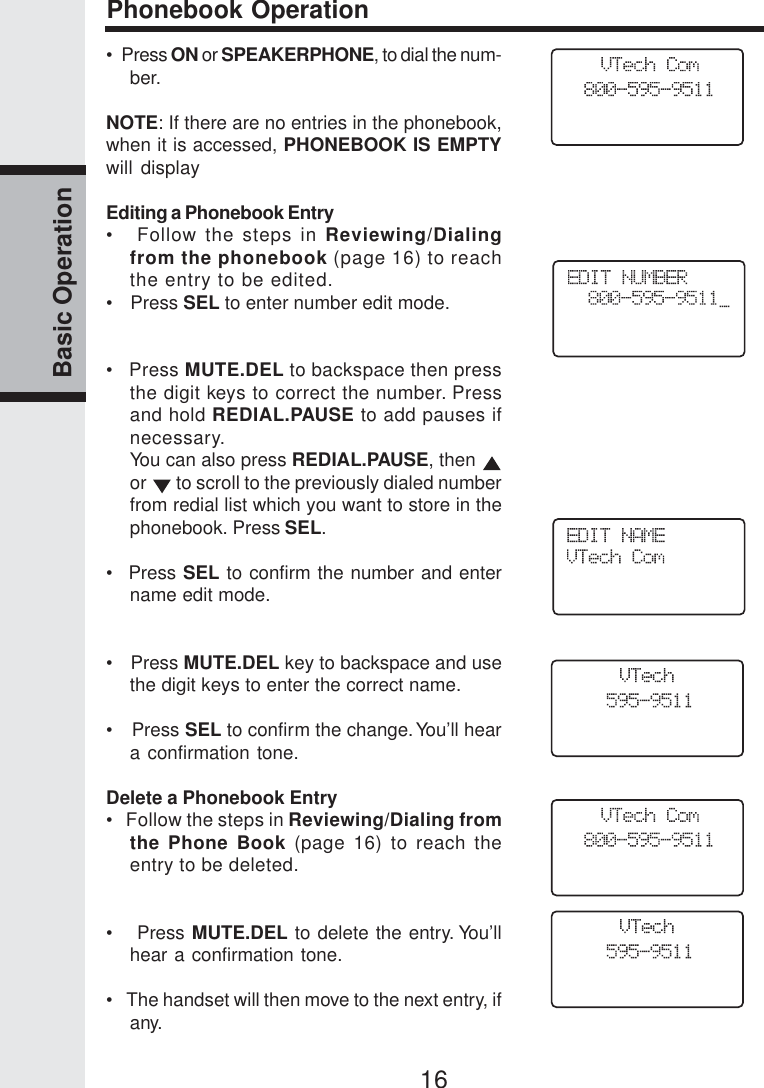 16Basic OperationPhonebook Operation•  Press ON or SPEAKERPHONE, to dial the num-ber.NOTE: If there are no entries in the phonebook,when it is accessed, PHONEBOOK IS EMPTYwill displayEditing a Phonebook Entry•   Follow the steps in Reviewing/Dialingfrom the phonebook (page 16) to reachthe entry to be edited.•   Press SEL to enter number edit mode.•   Press MUTE.DEL to backspace then pressthe digit keys to correct the number. Pressand hold REDIAL.PAUSE to add pauses ifnecessary.You can also press REDIAL.PAUSE, then or   to scroll to the previously dialed numberfrom redial list which you want to store in thephonebook. Press SEL.•  Press SEL to confirm the number and entername edit mode.•   Press MUTE.DEL key to backspace and usethe digit keys to enter the correct name.•   Press SEL to confirm the change. You’ll heara confirmation tone.Delete a Phonebook Entry•   Follow the steps in Reviewing/Dialing fromthe Phone Book (page 16) to reach theentry to be deleted.•   Press MUTE.DEL to delete the entry. You’llhear a confirmation tone.•   The handset will then move to the next entry, ifany.