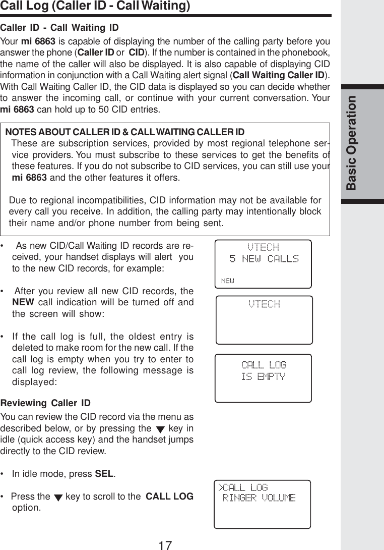 17Basic OperationCall Log (Caller ID - Call Waiting)Caller ID - Call Waiting IDYour mi 6863 is capable of displaying the number of the calling party before youanswer the phone (Caller ID or  CID). If the number is contained in the phonebook,the name of the caller will also be displayed. It is also capable of displaying CIDinformation in conjunction with a Call Waiting alert signal (Call Waiting Caller ID).With Call Waiting Caller ID, the CID data is displayed so you can decide whetherto answer the incoming call, or continue with your current conversation. Yourmi 6863 can hold up to 50 CID entries.   NOTES ABOUT CALLER ID &amp; CALL WAITING CALLER ID   These are subscription services, provided by most regional telephone ser-vice providers. You must subscribe to these services to get the benefits ofthese features. If you do not subscribe to CID services, you can still use yourmi 6863 and the other features it offers.Due to regional incompatibilities, CID information may not be available forevery call you receive. In addition, the calling party may intentionally blocktheir name and/or phone number from being sent.•    As new CID/Call Waiting ID records are re-ceived, your handset displays will alert  youto the new CID records, for example:•   After you review all new CID records, theNEW call indication will be turned off andthe screen will show:•  If the call log is full, the oldest entry isdeleted to make room for the new call. If thecall log is empty when you try to enter tocall log review, the following message isdisplayed:Reviewing Caller IDYou can review the CID record via the menu asdescribed below, or by pressing the   key inidle (quick access key) and the handset jumpsdirectly to the CID review.•   In idle mode, press SEL.•   Press the   key to scroll to the  CALL LOGoption.