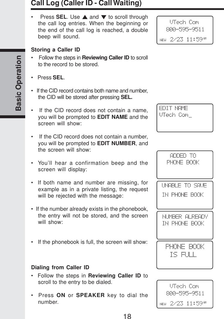 18Basic OperationCall Log (Caller ID - Call Waiting)•    Press SEL. Use   and   to scroll throughthe call log entries. When the beginning orthe end of the call log is reached, a doublebeep will sound.Storing a Caller ID•   Follow the steps in Reviewing Caller ID to scrollto the record to be stored.•   Press SEL.•   If the CID record contains both name and number,the CID will be stored after pressing SEL.•   If the CID record does not contain a name,you will be prompted to EDIT NAME and thescreen will show:•    If the CID record does not contain a number,you will be prompted to EDIT NUMBER, andthe screen will show:•  You’ll hear a confirmation beep and thescreen will display:•  If both name and number are missing, forexample as in a private listing, the requestwill be rejected with the message:•  If the number already exists in the phonebook,the entry will not be stored, and the screenwill show:•   If the phonebook is full, the screen will show:Dialing from Caller ID•  Follow the steps in Reviewing Caller ID toscroll to the entry to be dialed.•  Press ON or SPEAKER key to dial thenumber.