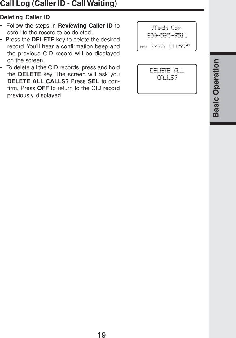 19Basic OperationCall Log (Caller ID - Call Waiting)Deleting Caller ID•  Follow the steps in Reviewing Caller ID toscroll to the record to be deleted.•  Press the DELETE key to delete the desiredrecord. You’ll hear a confirmation beep andthe previous CID record will be displayedon the screen.•   To delete all the CID records, press and holdthe DELETE key. The screen will ask youDELETE ALL CALLS? Press SEL to con-firm. Press OFF to return to the CID recordpreviously displayed.