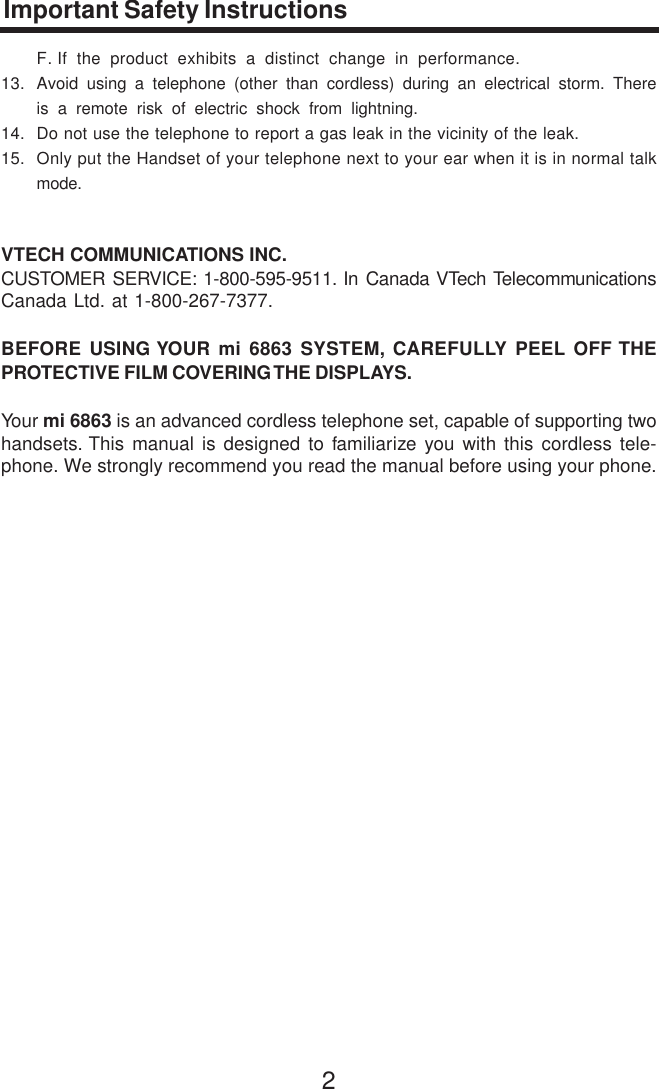 2Important Safety InstructionsF. If the product exhibits a distinct change in performance.13. Avoid using a telephone (other than cordless) during an electrical storm. Thereis a remote risk of electric shock from lightning.14. Do not use the telephone to report a gas leak in the vicinity of the leak.15. Only put the Handset of your telephone next to your ear when it is in normal talkmode.VTECH COMMUNICATIONS INC.CUSTOMER SERVICE: 1-800-595-9511. In Canada VTech TelecommunicationsCanada Ltd. at 1-800-267-7377.BEFORE USING YOUR mi 6863 SYSTEM, CAREFULLY PEEL OFF THEPROTECTIVE FILM COVERING THE DISPLAYS.Your mi 6863 is an advanced cordless telephone set, capable of supporting twohandsets. This manual is designed to familiarize you with this cordless tele-phone. We strongly recommend you read the manual before using your phone.