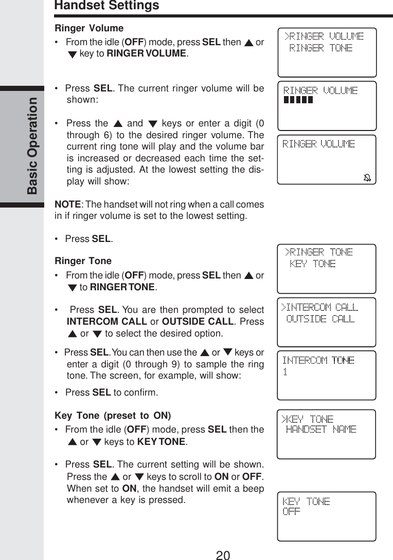 20Basic OperationRinger Volume•    From the idle (OFF) mode, press SEL then   or key to RINGER VOLUME.•  Press SEL. The current ringer volume will beshown:•  Press the   and   keys or enter a digit (0through 6) to the desired ringer volume. Thecurrent ring tone will play and the volume baris increased or decreased each time the set-ting is adjusted. At the lowest setting the dis-play will show:NOTE: The handset will not ring when a call comesin if ringer volume is set to the lowest setting.•   Press SEL.Ringer Tone•    From the idle (OFF) mode, press SEL then   or to RINGER TONE.•   Press SEL. You are then prompted to selectINTERCOM CALL or OUTSIDE CALL. Press or   to select the desired option.•   Press SEL. You can then use the   or   keys orenter a digit (0 through 9) to sample the ringtone. The screen, for example, will show:•   Press SEL to confirm.Key Tone (preset to ON)•   From the idle (OFF) mode, press SEL then the or   keys to KEY TONE.•  Press SEL. The current setting will be shown.Press the   or   keys to scroll to ON or OFF.When set to ON, the handset will emit a beepwhenever a key is pressed.Handset Settings