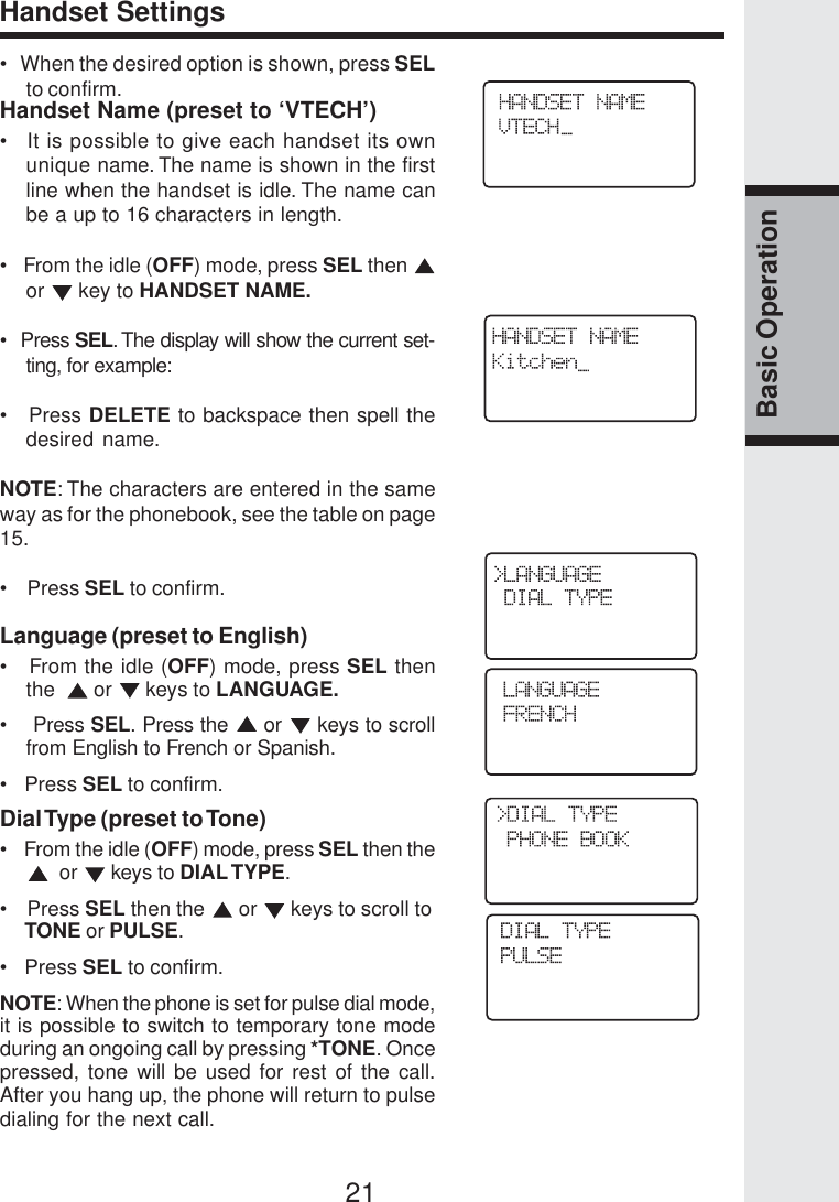 21Basic OperationHandset Settings•   When the desired option is shown, press SELto confirm.Handset Name (preset to ‘VTECH’)•   It is possible to give each handset its ownunique name. The name is shown in the firstline when the handset is idle. The name canbe a up to 16 characters in length.•   From the idle (OFF) mode, press SEL then or   key to HANDSET NAME.•  Press SEL. The display will show the current set-ting, for example:•   Press DELETE to backspace then spell thedesired name.NOTE: The characters are entered in the sameway as for the phonebook, see the table on page15.•    Press SEL to confirm.Language (preset to English)•   From the idle (OFF) mode, press SEL thenthe    or   keys to LANGUAGE.•    Press SEL. Press the   or   keys to scrollfrom English to French or Spanish.•   Press SEL to confirm.Dial Type (preset to Tone)•    From the idle (OFF) mode, press SEL then the  or   keys to DIAL TYPE.•    Press SEL then the   or   keys to scroll to     TONE or PULSE.•   Press SEL to confirm.NOTE: When the phone is set for pulse dial mode,it is possible to switch to temporary tone modeduring an ongoing call by pressing *TONE. Oncepressed, tone will be used for rest of the call.After you hang up, the phone will return to pulsedialing for the next call.