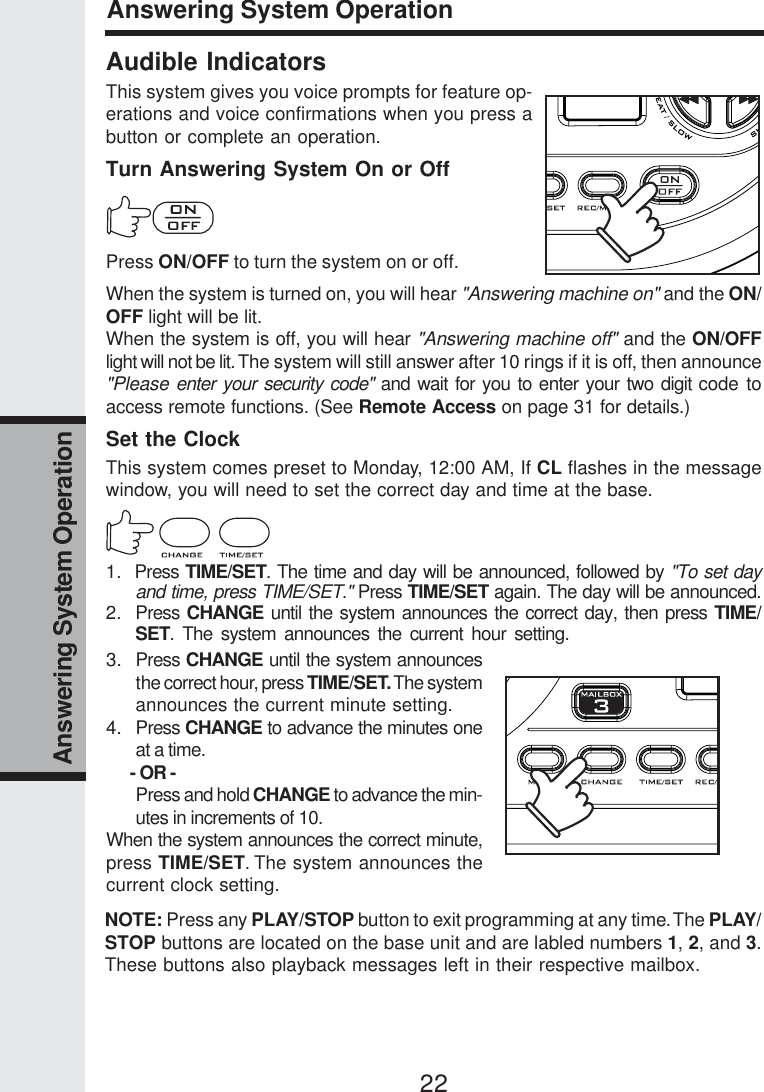 22Answering System OperationAudible IndicatorsThis system gives you voice prompts for feature op-erations and voice confirmations when you press abutton or complete an operation.Turn Answering System On or OffPress ON/OFF to turn the system on or off.When the system is turned on, you will hear &quot;Answering machine on&quot; and the ON/OFF light will be lit.When the system is off, you will hear &quot;Answering machine off&quot; and the ON/OFFlight will not be lit. The system will still answer after 10 rings if it is off, then announce&quot;Please enter your security code&quot; and wait for you to enter your two digit code toaccess remote functions. (See Remote Access on page 31 for details.)Set the ClockThis system comes preset to Monday, 12:00 AM, If CL flashes in the messagewindow, you will need to set the correct day and time at the base.1.  Press TIME/SET. The time and day will be announced, followed by &quot;To set dayand time, press TIME/SET.&quot; Press TIME/SET again. The day will be announced.2. Press CHANGE until the system announces the correct day, then press TIME/SET. The system announces the current hour setting.Answering System Operation3. Press CHANGE until the system announcesthe correct hour, press TIME/SET. The systemannounces the current minute setting.4. Press CHANGE to advance the minutes oneat a time.      - OR -Press and hold CHANGE to advance the min-utes in increments of 10.When the system announces the correct minute,press TIME/SET. The system announces thecurrent clock setting.NOTE: Press any PLAY/STOP button to exit programming at any time. The PLAY/STOP buttons are located on the base unit and are labled numbers 1, 2, and 3.These buttons also playback messages left in their respective mailbox.