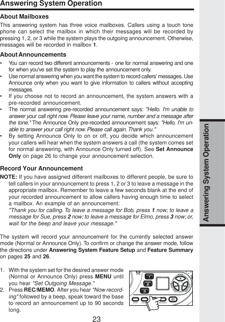 23Answering System OperationAnswering System OperationAbout MailboxesThis answering system has three voice mailboxes. Callers using a touch tonephone can select the mailbox in which their messages will be recorded bypressing 1, 2, or 3 while the system plays the outgoing announcement. Otherwise,messages will be recorded in mailbox 1.About Announcements• You can record two different announcements - one for normal answering and onefor when you&apos;ve set the system to play the announcement only.• Use normal answering when you want the system to record callers&apos; messages. UseAnnounce only when you want to give information to callers without acceptingmessages.• If you choose not to record an announcement, the system answers with apre-recorded announcement.• The normal answering pre-recorded announcement says: &quot;Hello. I&apos;m unable toanswer your call right now. Please leave your name, number and a message afterthe tone.&quot; The Announce Only pre-recorded announcement says: &quot;Hello, I&apos;m un-able to answer your call right now. Please call again. Thank you.&quot;• By setting Announce Only to on or off, you decide which announcementyour callers will hear when the system answers a call (the system comes setfor normal answering, with Announce Only turned off). See Set AnnounceOnly on page 26 to change your announcement selection.Record Your AnnouncementNOTE: If you have assigned different mailboxes to different people, be sure totell callers in your announcement to press 1, 2 or 3 to leave a message in theappropriate mailbox. Remember to leave a few seconds blank at the end ofyour recorded announcement to allow callers having enough time to selecta mailbox. An example of an announcement:&quot;Thank you for calling. To leave a message for Bob, press 1 now; to leave amessage for Sue, press 2 now; to leave a message for Elmo, press 3 now; or,wait for the beep and leave your message.&quot;The system will record your announcement for the currently selected answermode (Normal or Announce Only). To confirm or change the answer mode, followthe directions under Answering System Feature Setup and Feature Summaryon pages 25 and 26.1. With the system set for the desired answer mode(Normal or Announce Only) press MENU untilyou hear &quot;Set Outgoing Message.&quot;2. Press REC/MEMO. After you hear &quot;Now record-ing&quot; followed by a beep, speak toward the baseto record an announcement up to 90 secondslong.