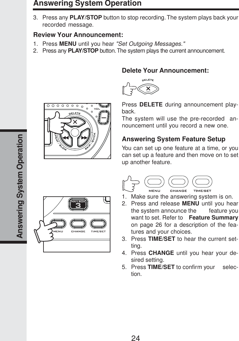 24Answering System OperationAnswering System Operation3. Press any PLAY/STOP button to stop recording. The system plays back yourrecorded message.Review Your Announcement:1. Press MENU until you hear &quot;Set Outgoing Messages.&quot;2. Press any PLAY/STOP button. The system plays the current announcement.Delete Your Announcement:Press DELETE during announcement play-back.The system will use the pre-recorded  an-nouncement until you record a new one.Answering System Feature SetupYou can set up one feature at a time, or youcan set up a feature and then move on to setup another feature.1. Make sure the answering system is on.2. Press and release MENU until you hearthe system announce the        feature youwant to set. Refer to    Feature Summaryon page 26 for a description of the fea-tures and your choices.3. Press TIME/SET to hear the current set-ting.4. Press CHANGE until you hear your de-sired setting.5. Press TIME/SET to confirm your     selec-tion.