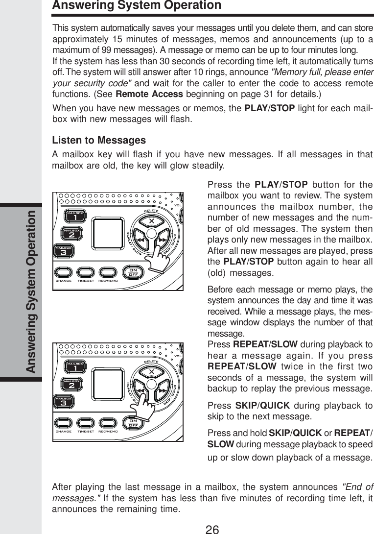 26Answering System OperationAnswering System OperationThis system automatically saves your messages until you delete them, and can storeapproximately 15 minutes of messages, memos and announcements (up to amaximum of 99 messages). A message or memo can be up to four minutes long.If the system has less than 30 seconds of recording time left, it automatically turnsoff. The system will still answer after 10 rings, announce &quot;Memory full, please enteryour security code&quot; and wait for the caller to enter the code to access remotefunctions. (See Remote Access beginning on page 31 for details.)When you have new messages or memos, the PLAY/STOP light for each mail-box with new messages will flash.Listen to MessagesA mailbox key will flash if you have new messages. If all messages in thatmailbox are old, the key will glow steadily.Press the PLAY/STOP button for themailbox you want to review. The systemannounces the mailbox number, thenumber of new messages and the num-ber of old messages. The system thenplays only new messages in the mailbox.After all new messages are played, pressthe PLAY/STOP button again to hear all(old) messages.Before each message or memo plays, thesystem announces the day and time it wasreceived. While a message plays, the mes-sage window displays the number of thatmessage.Press REPEAT/SLOW during playback tohear a message again. If you pressREPEAT/SLOW twice in the first twoseconds of a message, the system willbackup to replay the previous message.Press SKIP/QUICK during playback toskip to the next message.Press and hold SKIP/QUICK or REPEAT/SLOW during message playback to speedup or slow down playback of a message.After playing the last message in a mailbox, the system announces &quot;End ofmessages.&quot; If the system has less than five minutes of recording time left, itannounces the remaining time.