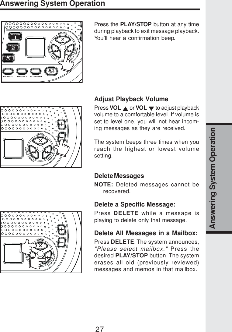 27Answering System OperationAnswering System OperationPress the PLAY/STOP button at any timeduring playback to exit message playback.You’ll hear a confirmation beep.Adjust Playback VolumePress VOL  or VOL  to adjust playbackvolume to a comfortable level. If volume isset to level one, you will not hear incom-ing messages as they are received.The system beeps three times when youreach the highest or lowest volumesetting.Delete MessagesNOTE: Deleted messages cannot berecovered.Delete a Specific Message:Press  DELETE while a message isplaying to delete only that message.Delete All Messages in a Mailbox:Press DELETE. The system announces,&quot;Please select mailbox.&quot; Press thedesired PLAY/STOP button. The systemerases all old (previously reviewed)messages and memos in that mailbox.