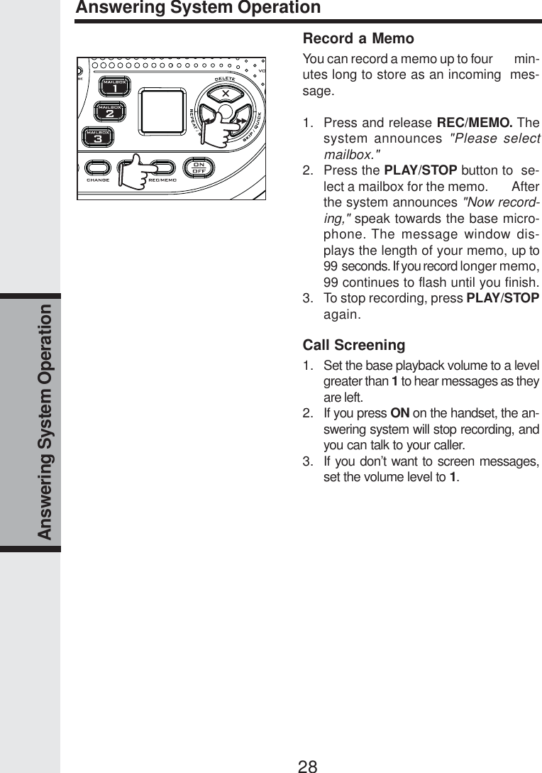 28Answering System OperationAnswering System OperationRecord a MemoYou can record a memo up to four        min-utes long to store as an incoming  mes-sage.1. Press and release REC/MEMO. Thesystem announces &quot;Please selectmailbox.&quot;2. Press the PLAY/STOP button to  se-lect a mailbox for the memo.       Afterthe system announces &quot;Now record-ing,&quot; speak towards the base micro-phone. The message window dis-plays the length of your memo, up to99  seconds. If you record longer memo,99 continues to flash until you finish.3. To stop recording, press PLAY/STOPagain.Call Screening1. Set the base playback volume to a levelgreater than 1 to hear messages as theyare left.2. If you press ON on the handset, the an-swering system will stop recording, andyou can talk to your caller.3. If you don’t want to screen messages,set the volume level to 1.