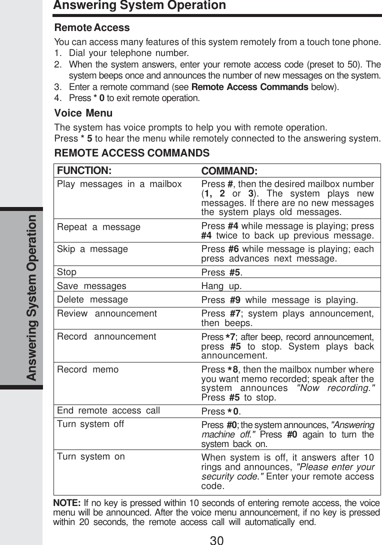 30Answering System OperationAnswering System OperationFUNCTION:Play messages in a mailboxRepeat a messageSkip a messageStopSave messagesDelete messageReview announcementRecord announcementRecord memoEnd remote access callTurn system offTurn system onRemote AccessYou can access many features of this system remotely from a touch tone phone.1. Dial your telephone number.2. When the system answers, enter your remote access code (preset to 50). Thesystem beeps once and announces the number of new messages on the system.3. Enter a remote command (see Remote Access Commands below).4. Press * 0 to exit remote operation.Voice MenuThe system has voice prompts to help you with remote operation.Press * 5 to hear the menu while remotely connected to the answering system.REMOTE ACCESS COMMANDSCOMMAND:Press #, then the desired mailbox number(1, 2 or 3). The system plays newmessages. If there are no new messagesthe system plays old messages.Press #4 while message is playing; press#4 twice to back up previous message.Press #6 while message is playing; eachpress advances next message.Press  #5.Hang up.Press  #9 while message is playing.Press  #7; system plays announcement,then beeps.Press  7; after beep, record announcement,press  #5 to stop. System plays backannouncement.Press   8, then the mailbox number whereyou want memo recorded; speak after thesystem announces &quot;Now recording.&quot;Press  #5 to stop.Press  0.Press  #0; the system announces, &quot;Answeringmachine off.&quot; Press #0 again to turn thesystem back on.When system is off, it answers after 10rings and announces, &quot;Please enter yoursecurity code.&quot; Enter your remote accesscode.NOTE: If no key is pressed within 10 seconds of entering remote access, the voicemenu will be announced. After the voice menu announcement, if no key is pressedwithin 20 seconds, the remote access call will automatically end.***