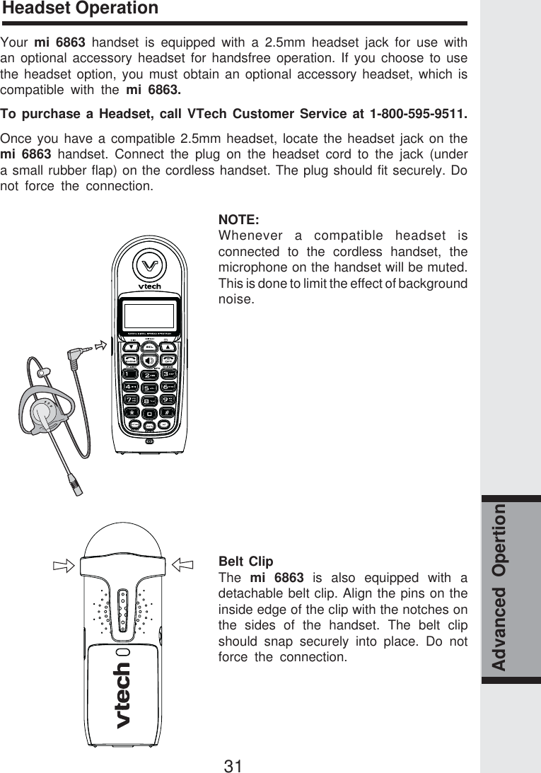 31Headset OperationAdvanced  OpertionYour  mi 6863 handset is equipped with a 2.5mm headset jack for use withan optional accessory headset for handsfree operation. If you choose to usethe headset option, you must obtain an optional accessory headset, which iscompatible with the mi 6863.To purchase a Headset, call VTech Customer Service at 1-800-595-9511.Once you have a compatible 2.5mm headset, locate the headset jack on themi 6863 handset. Connect the plug on the headset cord to the jack (undera small rubber flap) on the cordless handset. The plug should fit securely. Donot force the connection.NOTE:Whenever a compatible headset isconnected to the cordless handset, themicrophone on the handset will be muted.This is done to limit the effect of backgroundnoise.Belt ClipThe  mi 6863 is also equipped with adetachable belt clip. Align the pins on theinside edge of the clip with the notches onthe sides of the handset. The belt clipshould snap securely into place. Do notforce the connection.