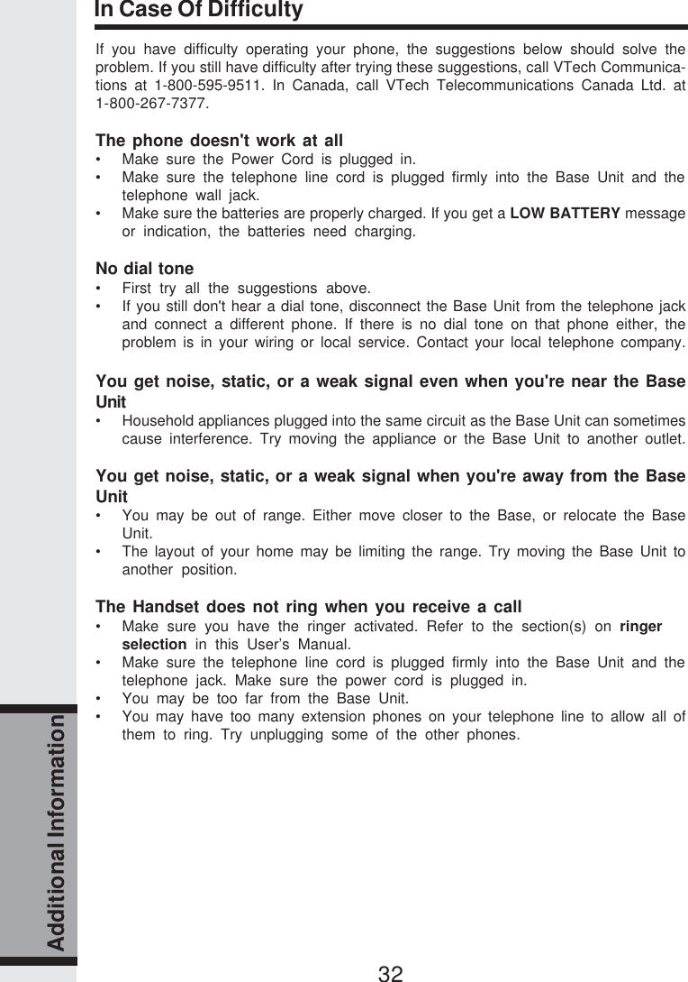 32Additional InformationIn Case Of DifficultyIf you have difficulty operating your phone, the suggestions below should solve theproblem. If you still have difficulty after trying these suggestions, call VTech Communica-tions at 1-800-595-9511. In Canada, call VTech Telecommunications Canada Ltd. at1-800-267-7377.The phone doesn&apos;t work at all• Make sure the Power Cord is plugged in.• Make sure the telephone line cord is plugged firmly into the Base Unit and thetelephone wall jack.• Make sure the batteries are properly charged. If you get a LOW BATTERY messageor indication, the batteries need charging.No dial tone• First try all the suggestions above.• If you still don&apos;t hear a dial tone, disconnect the Base Unit from the telephone jackand connect a different phone. If there is no dial tone on that phone either, theproblem is in your wiring or local service. Contact your local telephone company.You get noise, static, or a weak signal even when you&apos;re near the BaseUnit• Household appliances plugged into the same circuit as the Base Unit can sometimescause interference. Try moving the appliance or the Base Unit to another outlet.You get noise, static, or a weak signal when you&apos;re away from the BaseUnit• You may be out of range. Either move closer to the Base, or relocate the BaseUnit.• The layout of your home may be limiting the range. Try moving the Base Unit toanother position.The Handset does not ring when you receive a call• Make sure you have the ringer activated. Refer to the section(s) on ringerselection  in this User’s Manual.• Make sure the telephone line cord is plugged firmly into the Base Unit and thetelephone jack. Make sure the power cord is plugged in.• You may be too far from the Base Unit.• You may have too many extension phones on your telephone line to allow all ofthem to ring. Try unplugging some of the other phones.