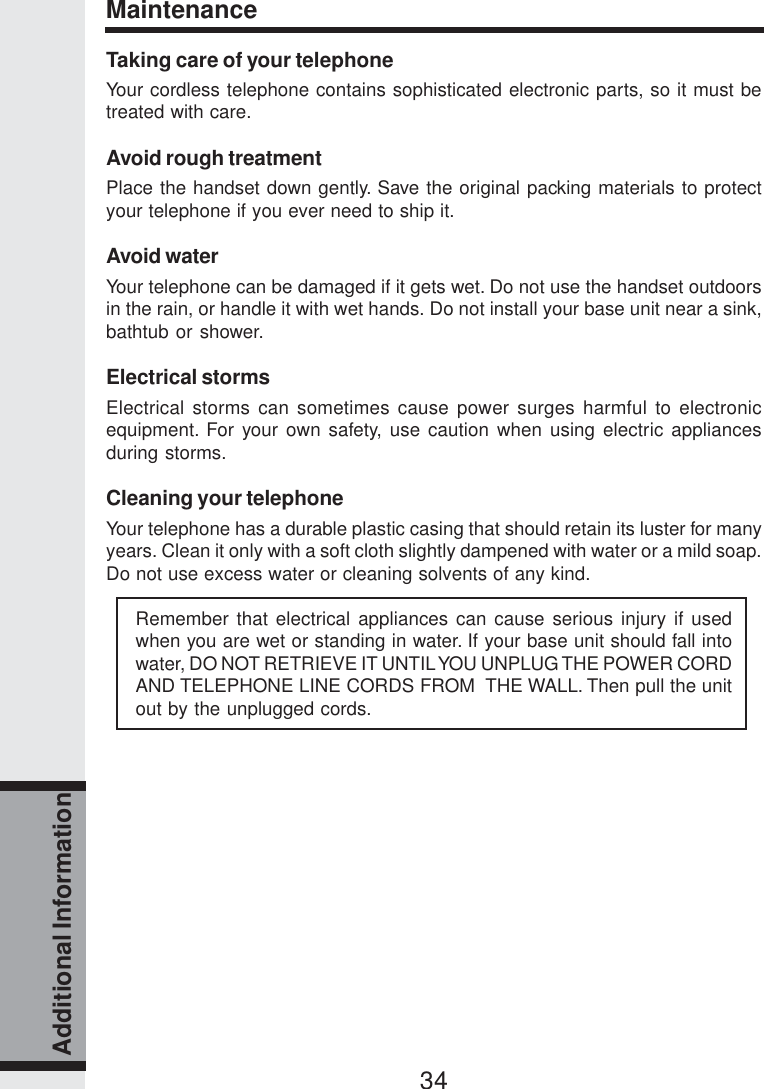 34Additional InformationMaintenanceTaking care of your telephoneYour cordless telephone contains sophisticated electronic parts, so it must betreated with care.Avoid rough treatmentPlace the handset down gently. Save the original packing materials to protectyour telephone if you ever need to ship it.Avoid waterYour telephone can be damaged if it gets wet. Do not use the handset outdoorsin the rain, or handle it with wet hands. Do not install your base unit near a sink,bathtub or shower.Electrical stormsElectrical storms can sometimes cause power surges harmful to electronicequipment. For your own safety, use caution when using electric appliancesduring storms.Cleaning your telephoneYour telephone has a durable plastic casing that should retain its luster for manyyears. Clean it only with a soft cloth slightly dampened with water or a mild soap.Do not use excess water or cleaning solvents of any kind.Remember that electrical appliances can cause serious injury if usedwhen you are wet or standing in water. If your base unit should fall intowater, DO NOT RETRIEVE IT UNTIL YOU UNPLUG THE POWER CORDAND TELEPHONE LINE CORDS FROM  THE WALL. Then pull the unitout by the unplugged cords.