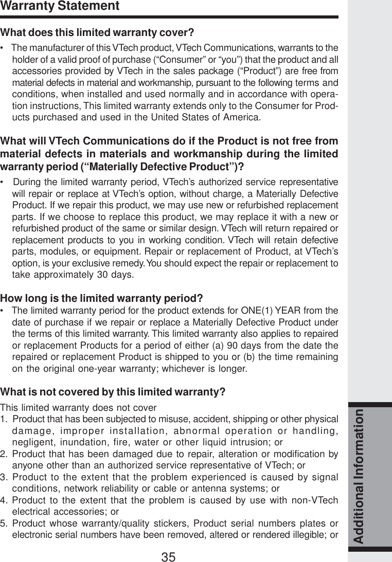 35Additional InformationWhat does this limited warranty cover?•    The manufacturer of this VTech product, VTech Communications, warrants to theholder of a valid proof of purchase (“Consumer” or “you”) that the product and allaccessories provided by VTech in the sales package (“Product”) are free frommaterial defects in material and workmanship, pursuant to the following terms andconditions, when installed and used normally and in accordance with opera-tion instructions, This limited warranty extends only to the Consumer for Prod-ucts purchased and used in the United States of America.What will VTech Communications do if the Product is not free frommaterial defects in materials and workmanship during the limitedwarranty period (“Materially Defective Product”)?•   During the limited warranty period, VTech’s authorized service representativewill repair or replace at VTech’s option, without charge, a Materially DefectiveProduct. If we repair this product, we may use new or refurbished replacementparts. If we choose to replace this product, we may replace it with a new orrefurbished product of the same or similar design. VTech will return repaired orreplacement products to you in working condition. VTech will retain defectiveparts, modules, or equipment. Repair or replacement of Product, at VTech’soption, is your exclusive remedy. You should expect the repair or replacement totake approximately 30 days.How long is the limited warranty period?•   The limited warranty period for the product extends for ONE(1) YEAR from thedate of purchase if we repair or replace a Materially Defective Product underthe terms of this limited warranty. This limited warranty also applies to repairedor replacement Products for a period of either (a) 90 days from the date therepaired or replacement Product is shipped to you or (b) the time remainingon the original one-year warranty; whichever is longer.What is not covered by this limited warranty?This limited warranty does not cover1.  Product that has been subjected to misuse, accident, shipping or other physicaldamage, improper installation, abnormal operation or handling,negligent, inundation, fire, water or other liquid intrusion; or2. Product that has been damaged due to repair, alteration or modification byanyone other than an authorized service representative of VTech; or3. Product to the extent that the problem experienced is caused by signalconditions, network reliability or cable or antenna systems; or4. Product to the extent that the problem is caused by use with non-VTechelectrical accessories; or5. Product whose warranty/quality stickers, Product serial numbers plates orelectronic serial numbers have been removed, altered or rendered illegible; orWarranty Statement