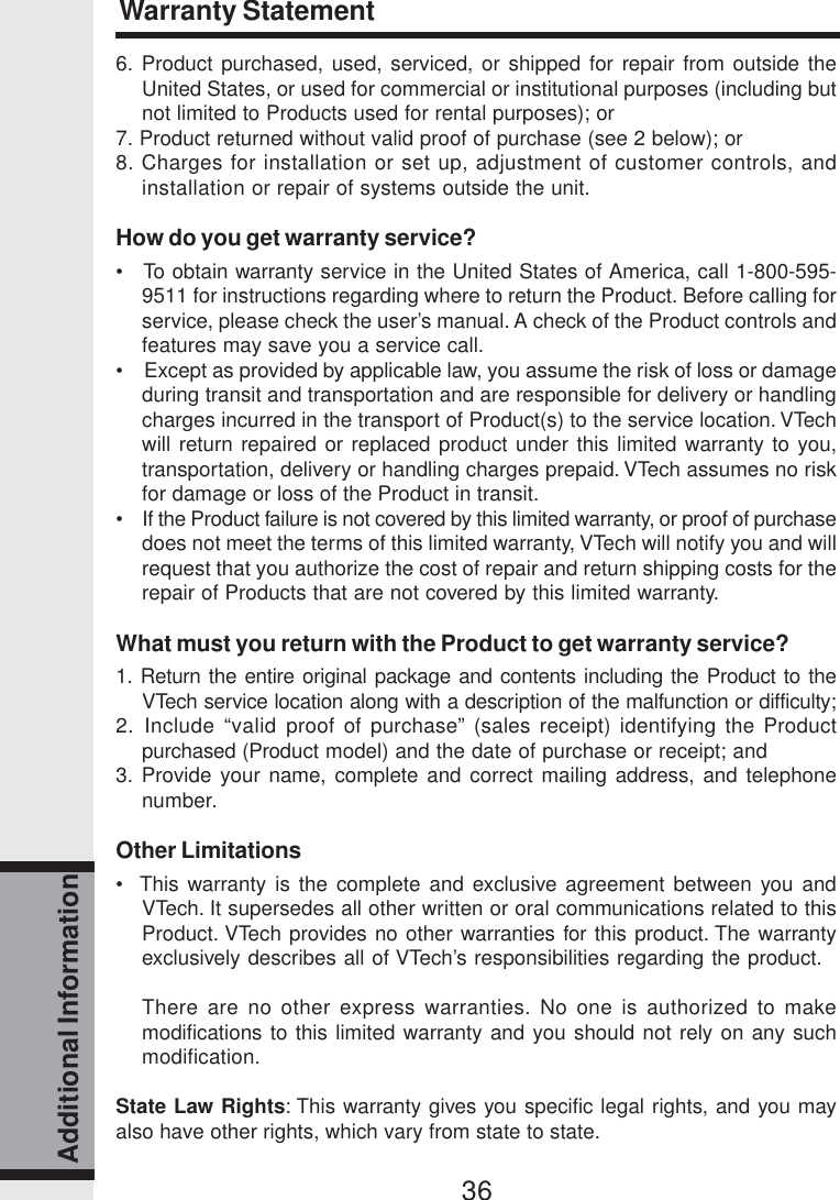 36Additional Information6. Product purchased, used, serviced, or shipped for repair from outside theUnited States, or used for commercial or institutional purposes (including butnot limited to Products used for rental purposes); or7. Product returned without valid proof of purchase (see 2 below); or8. Charges for installation or set up, adjustment of customer controls, andinstallation or repair of systems outside the unit.How do you get warranty service?•   To obtain warranty service in the United States of America, call 1-800-595-9511 for instructions regarding where to return the Product. Before calling forservice, please check the user’s manual. A check of the Product controls andfeatures may save you a service call.•    Except as provided by applicable law, you assume the risk of loss or damageduring transit and transportation and are responsible for delivery or handlingcharges incurred in the transport of Product(s) to the service location. VTechwill return repaired or replaced product under this limited warranty to you,transportation, delivery or handling charges prepaid. VTech assumes no riskfor damage or loss of the Product in transit.•    If the Product failure is not covered by this limited warranty, or proof of purchasedoes not meet the terms of this limited warranty, VTech will notify you and willrequest that you authorize the cost of repair and return shipping costs for therepair of Products that are not covered by this limited warranty.What must you return with the Product to get warranty service?1. Return the entire original package and contents including the Product to theVTech service location along with a description of the malfunction or difficulty;2. Include “valid proof of purchase” (sales receipt) identifying the Productpurchased (Product model) and the date of purchase or receipt; and3. Provide your name, complete and correct mailing address, and telephonenumber.Other Limitations•  This warranty is the complete and exclusive agreement between you andVTech. It supersedes all other written or oral communications related to thisProduct. VTech provides no other warranties for this product. The warrantyexclusively describes all of VTech’s responsibilities regarding the product.There are no other express warranties. No one is authorized to makemodifications to this limited warranty and you should not rely on any suchmodification.State Law Rights: This warranty gives you specific legal rights, and you mayalso have other rights, which vary from state to state.Warranty Statement