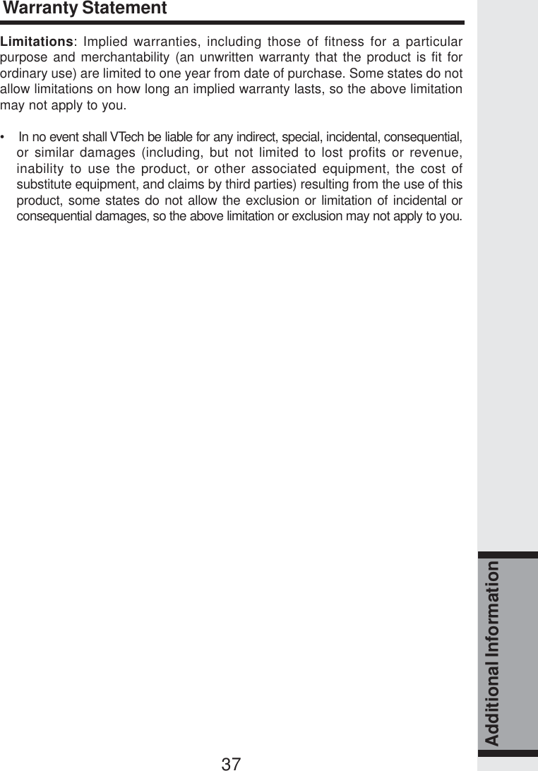 37Additional InformationLimitations: Implied warranties, including those of fitness for a particularpurpose and merchantability (an unwritten warranty that the product is fit forordinary use) are limited to one year from date of purchase. Some states do notallow limitations on how long an implied warranty lasts, so the above limitationmay not apply to you.•    In no event shall VTech be liable for any indirect, special, incidental, consequential,or similar damages (including, but not limited to lost profits or revenue,inability to use the product, or other associated equipment, the cost ofsubstitute equipment, and claims by third parties) resulting from the use of thisproduct, some states do not allow the exclusion or limitation of incidental orconsequential damages, so the above limitation or exclusion may not apply to you.Warranty Statement