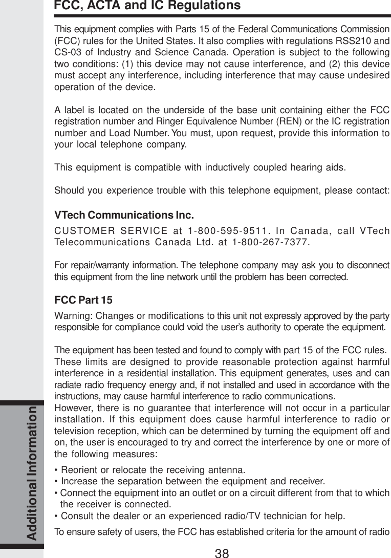 38Additional InformationThis equipment complies with Parts 15 of the Federal Communications Commission(FCC) rules for the United States. It also complies with regulations RSS210 andCS-03 of Industry and Science Canada. Operation is subject to the followingtwo conditions: (1) this device may not cause interference, and (2) this devicemust accept any interference, including interference that may cause undesiredoperation of the device.A label is located on the underside of the base unit containing either the FCCregistration number and Ringer Equivalence Number (REN) or the IC registrationnumber and Load Number. You must, upon request, provide this information toyour local telephone company.This equipment is compatible with inductively coupled hearing aids.Should you experience trouble with this telephone equipment, please contact:VTech Communications Inc.CUSTOMER SERVICE at 1-800-595-9511. In Canada, call VTechTelecommunications Canada Ltd. at 1-800-267-7377.For repair/warranty information. The telephone company may ask you to disconnectthis equipment from the line network until the problem has been corrected.FCC Part 15Warning: Changes or modifications to this unit not expressly approved by the partyresponsible for compliance could void the user’s authority to operate the equipment.The equipment has been tested and found to comply with part 15 of the FCC rules.These limits are designed to provide reasonable protection against harmfulinterference in a residential installation. This equipment generates, uses and canradiate radio frequency energy and, if not installed and used in accordance with theinstructions, may cause harmful interference to radio communications.However, there is no guarantee that interference will not occur in a particularinstallation. If this equipment does cause harmful interference to radio ortelevision reception, which can be determined by turning the equipment off andon, the user is encouraged to try and correct the interference by one or more ofthe following measures:• Reorient or relocate the receiving antenna.• Increase the separation between the equipment and receiver.• Connect the equipment into an outlet or on a circuit different from that to whichthe receiver is connected.• Consult the dealer or an experienced radio/TV technician for help.To ensure safety of users, the FCC has established criteria for the amount of radioFCC, ACTA and IC Regulations