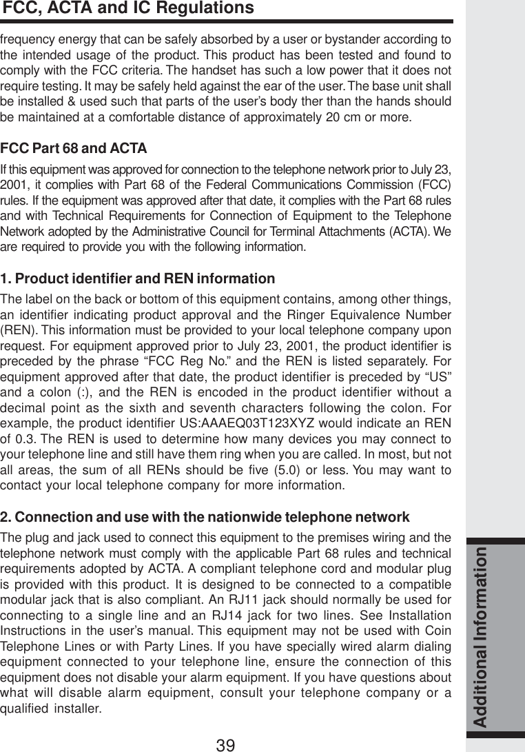 39Additional Informationfrequency energy that can be safely absorbed by a user or bystander according tothe intended usage of the product. This product has been tested and found tocomply with the FCC criteria. The handset has such a low power that it does notrequire testing. It may be safely held against the ear of the user. The base unit shallbe installed &amp; used such that parts of the user’s body ther than the hands shouldbe maintained at a comfortable distance of approximately 20 cm or more.FCC Part 68 and ACTAIf this equipment was approved for connection to the telephone network prior to July 23,2001, it complies with Part 68 of the Federal Communications Commission (FCC)rules. If the equipment was approved after that date, it complies with the Part 68 rulesand with Technical Requirements for Connection of Equipment to the TelephoneNetwork adopted by the Administrative Council for Terminal Attachments (ACTA). Weare required to provide you with the following information.1. Product identifier and REN informationThe label on the back or bottom of this equipment contains, among other things,an identifier indicating product approval and the Ringer Equivalence Number(REN). This information must be provided to your local telephone company uponrequest. For equipment approved prior to July 23, 2001, the product identifier ispreceded by the phrase “FCC Reg No.” and the REN is listed separately. Forequipment approved after that date, the product identifier is preceded by “US”and a colon (:), and the REN is encoded in the product identifier without adecimal point as the sixth and seventh characters following the colon. Forexample, the product identifier US:AAAEQ03T123XYZ would indicate an RENof 0.3. The REN is used to determine how many devices you may connect toyour telephone line and still have them ring when you are called. In most, but notall areas, the sum of all RENs should be five (5.0) or less. You may want tocontact your local telephone company for more information.2. Connection and use with the nationwide telephone networkThe plug and jack used to connect this equipment to the premises wiring and thetelephone network must comply with the applicable Part 68 rules and technicalrequirements adopted by ACTA. A compliant telephone cord and modular plugis provided with this product. It is designed to be connected to a compatiblemodular jack that is also compliant. An RJ11 jack should normally be used forconnecting to a single line and an RJ14 jack for two lines. See InstallationInstructions in the user’s manual. This equipment may not be used with CoinTelephone Lines or with Party Lines. If you have specially wired alarm dialingequipment connected to your telephone line, ensure the connection of thisequipment does not disable your alarm equipment. If you have questions aboutwhat will disable alarm equipment, consult your telephone company or aqualified installer.FCC, ACTA and IC Regulations