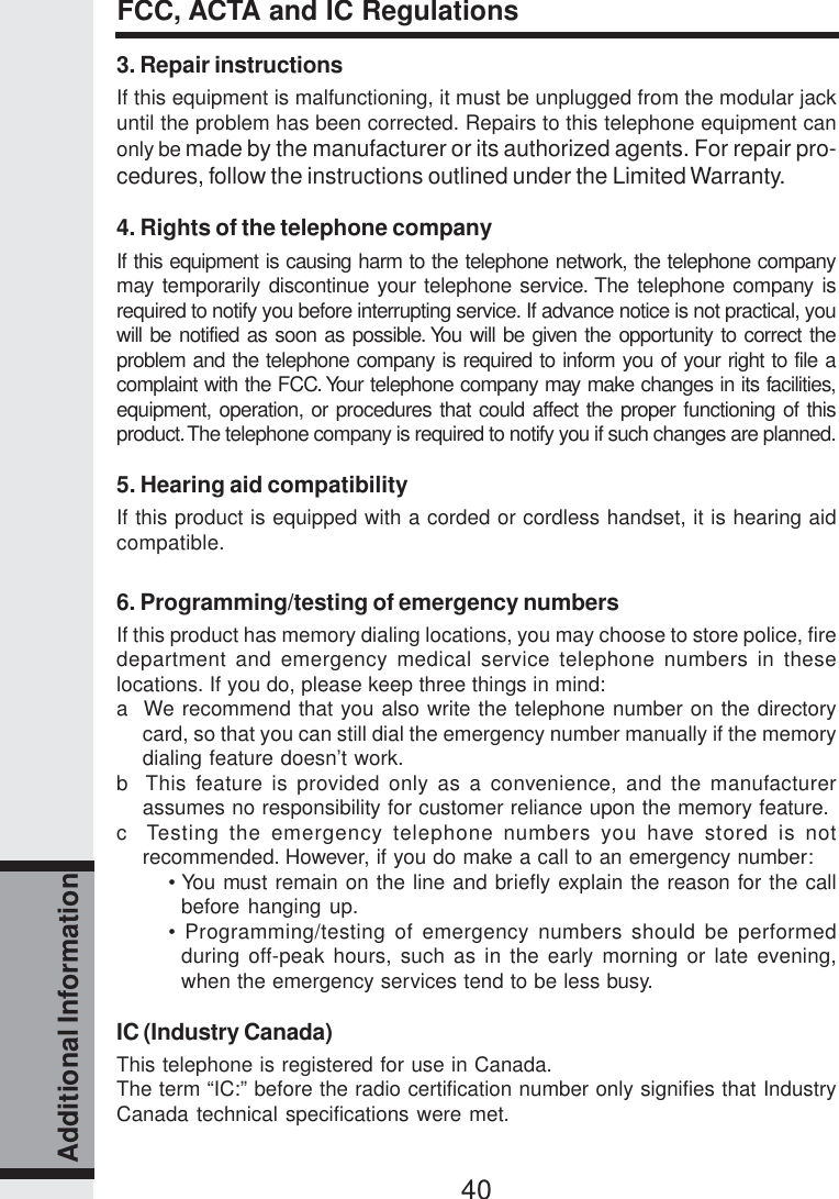 40Additional Information3. Repair instructionsIf this equipment is malfunctioning, it must be unplugged from the modular jackuntil the problem has been corrected. Repairs to this telephone equipment canonly be made by the manufacturer or its authorized agents. For repair pro-cedures, follow the instructions outlined under the Limited Warranty.4. Rights of the telephone companyIf this equipment is causing harm to the telephone network, the telephone companymay temporarily discontinue your telephone service. The telephone company isrequired to notify you before interrupting service. If advance notice is not practical, youwill be notified as soon as possible. You will be given the opportunity to correct theproblem and the telephone company is required to inform you of your right to file acomplaint with the FCC. Your telephone company may make changes in its facilities,equipment, operation, or procedures that could affect the proper functioning of thisproduct. The telephone company is required to notify you if such changes are planned.5. Hearing aid compatibilityIf this product is equipped with a corded or cordless handset, it is hearing aidcompatible.6. Programming/testing of emergency numbersIf this product has memory dialing locations, you may choose to store police, firedepartment and emergency medical service telephone numbers in theselocations. If you do, please keep three things in mind:a  We recommend that you also write the telephone number on the directorycard, so that you can still dial the emergency number manually if the memorydialing feature doesn’t work.b  This feature is provided only as a convenience, and the manufacturerassumes no responsibility for customer reliance upon the memory feature.c  Testing the emergency telephone numbers you have stored is notrecommended. However, if you do make a call to an emergency number:• You must remain on the line and briefly explain the reason for the callbefore hanging up.• Programming/testing of emergency numbers should be performedduring off-peak hours, such as in the early morning or late evening,when the emergency services tend to be less busy.IC (Industry Canada)This telephone is registered for use in Canada.The term “IC:” before the radio certification number only signifies that IndustryCanada technical specifications were met.FCC, ACTA and IC Regulations