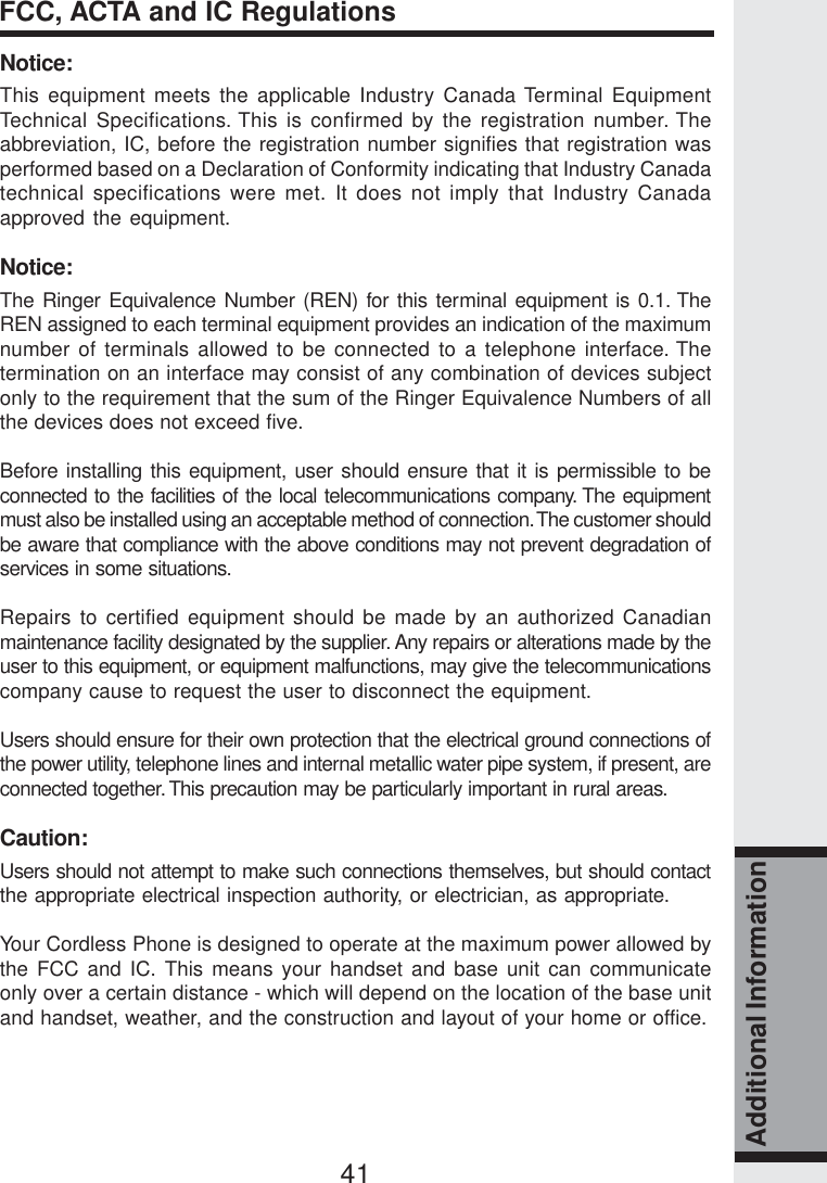 41Additional InformationNotice:This equipment meets the applicable Industry Canada Terminal EquipmentTechnical Specifications. This is confirmed by the registration number. Theabbreviation, IC, before the registration number signifies that registration wasperformed based on a Declaration of Conformity indicating that Industry Canadatechnical specifications were met. It does not imply that Industry Canadaapproved the equipment.Notice:The Ringer Equivalence Number (REN) for this terminal equipment is 0.1. TheREN assigned to each terminal equipment provides an indication of the maximumnumber of terminals allowed to be connected to a telephone interface. Thetermination on an interface may consist of any combination of devices subjectonly to the requirement that the sum of the Ringer Equivalence Numbers of allthe devices does not exceed five.Before installing this equipment, user should ensure that it is permissible to beconnected to the facilities of the local telecommunications company. The equipmentmust also be installed using an acceptable method of connection. The customer shouldbe aware that compliance with the above conditions may not prevent degradation ofservices in some situations.Repairs to certified equipment should be made by an authorized Canadianmaintenance facility designated by the supplier. Any repairs or alterations made by theuser to this equipment, or equipment malfunctions, may give the telecommunicationscompany cause to request the user to disconnect the equipment.Users should ensure for their own protection that the electrical ground connections ofthe power utility, telephone lines and internal metallic water pipe system, if present, areconnected together. This precaution may be particularly important in rural areas.Caution:Users should not attempt to make such connections themselves, but should contactthe appropriate electrical inspection authority, or electrician, as appropriate.Your Cordless Phone is designed to operate at the maximum power allowed bythe FCC and IC. This means your handset and base unit can communicateonly over a certain distance - which will depend on the location of the base unitand handset, weather, and the construction and layout of your home or office.FCC, ACTA and IC Regulations