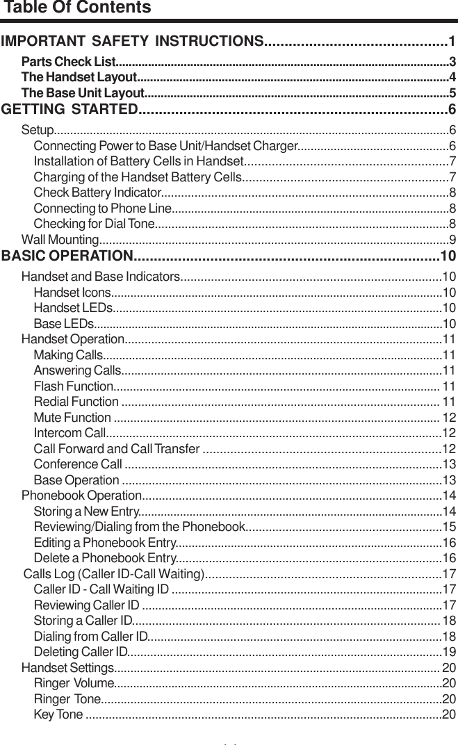 44IMPORTANT SAFETY INSTRUCTIONS.............................................1Parts Check List.......................................................................................................3The Handset Layout................................................................................................4The Base Unit Layout..............................................................................................5GETTING STARTED............................................................................6Setup.........................................................................................................................6Connecting Power to Base Unit/Handset Charger..............................................6Installation of Battery Cells in Handset...........................................................7Charging of the Handset Battery Cells............................................................7Check Battery Indicator......................................................................................8Connecting to Phone Line......................................................................................8Checking for Dial Tone........................................................................................8Wall Mounting..........................................................................................................9BASIC OPERATION............................................................................10Handset and Base Indicators.............................................................................10Handset Icons.......................................................................................................10Handset LEDs.....................................................................................................10Base LEDs...............................................................................................................10Handset Operation................................................................................................11Making Calls.........................................................................................................11Answering Calls..................................................................................................11Flash Function.................................................................................................... 11Redial Function ................................................................................................ 11Mute Function ................................................................................................... 12Intercom Call.....................................................................................................12Call Forward and Call Transfer .....................................................................12Conference Call ...............................................................................................13Base Operation ................................................................................................13Phonebook Operation..........................................................................................14Storing a New Entry...............................................................................................14Reviewing/Dialing from the Phonebook...........................................................15Editing a Phonebook Entry..................................................................................16Delete a Phonebook Entry................................................................................16    Calls Log (Caller ID-Call Waiting).....................................................................17Caller ID - Call Waiting ID ..................................................................................17Reviewing Caller ID ............................................................................................17Storing a Caller ID............................................................................................ 18Dialing from Caller ID.........................................................................................18Deleting Caller ID................................................................................................19Handset Settings.................................................................................................... 20Ringer  Volume.......................................................................................................20Ringer  Tone........................................................................................................20Key Tone ............................................................................................................20Table Of Contents