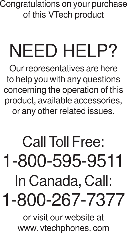 Congratulations on your purchaseof this VTech productNEED HELP?Our representatives are hereto help you with any questionsconcerning the operation of thisproduct, available accessories,or any other related issues.Call Toll Free:1-800-595-9511In Canada, Call:1-800-267-7377or visit our website atwww. vtechphones. com