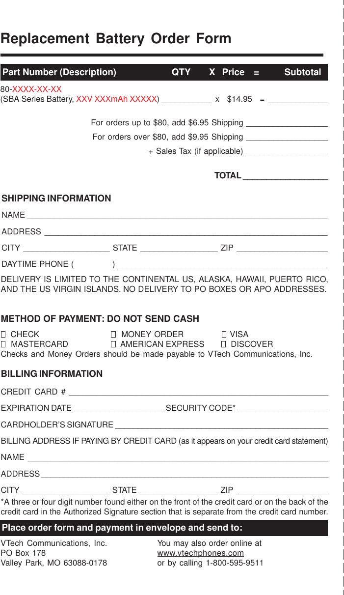 Replacement Battery Order FormPart Number (Description)                        QTY        X   Price    =           Subtotal80-XXXX-XX-XX(SBA Series Battery, XXV XXXmAh XXXXX) ___________  x    $14.95    =  _____________For orders up to $80, add $6.95 Shipping __________________For orders over $80, add $9.95 Shipping __________________+ Sales Tax (if applicable) __________________TOTAL __________________SHIPPING INFORMATIONNAME __________________________________________________________________ADDRESS ______________________________________________________________CITY ___________________ STATE _________________ ZIP ____________________DAYTIME PHONE (               ) ______________________________________________DELIVERY IS LIMITED TO THE CONTINENTAL US, ALASKA, HAWAII, PUERTO RICO,AND THE US VIRGIN ISLANDS. NO DELIVERY TO PO BOXES OR APO ADDRESSES.METHOD OF PAYMENT: DO NOT SEND CASH  CHECK   MONEY ORDER   VISA  MASTERCARD   AMERICAN EXPRESS   DISCOVERChecks and Money Orders should be made payable to VTech Communications, Inc.BILLING INFORMATIONCREDIT CARD # _________________________________________________________EXPIRATION DATE ____________________ SECURITY CODE* ____________________CARDHOLDER’S SIGNATURE _______________________________________________BILLING ADDRESS IF PAYING BY CREDIT CARD (as it appears on your credit card statement)NAME __________________________________________________________________ADDRESS ________________________________________________________________CITY ___________________ STATE _________________ ZIP ____________________*A three or four digit number found either on the front of the credit card or on the back of thecredit card in the Authorized Signature section that is separate from the credit card number.Place order form and payment in envelope and send to:VTech Communications, Inc.PO Box 178Valley Park, MO 63088-0178You may also order online atwww.vtechphones.comor by calling 1-800-595-9511