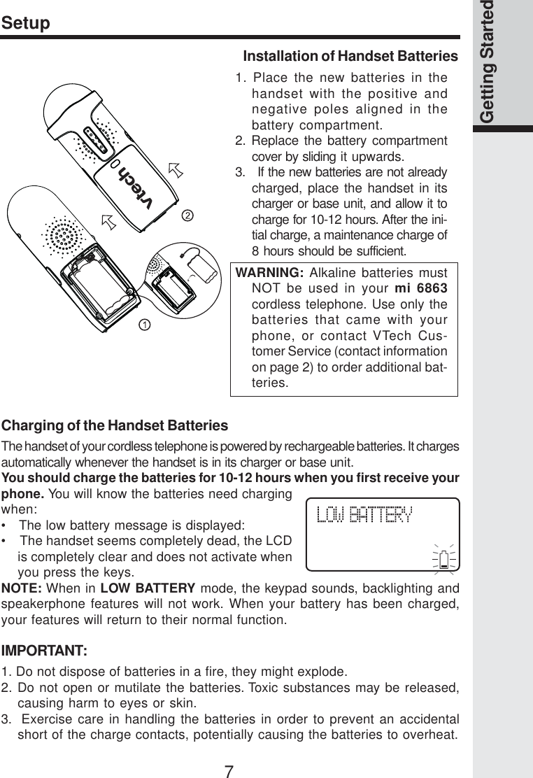 7Getting StartedSetupInstallation of Handset Batteries1. Place the new batteries in thehandset with the positive andnegative poles aligned in thebattery compartment.2. Replace the battery compartmentcover by sliding it upwards.3.   If the new batteries are not alreadycharged, place the handset in itscharger or base unit, and allow it tocharge for 10-12 hours. After the ini-tial charge, a maintenance charge of8 hours should be sufficient.WARNING: Alkaline batteries mustNOT be used in your mi 6863cordless telephone. Use only thebatteries that came with yourphone, or contact VTech Cus-tomer Service (contact informationon page 2) to order additional bat-teries.Charging of the Handset BatteriesThe handset of your cordless telephone is powered by rechargeable batteries. It chargesautomatically whenever the handset is in its charger or base unit.You should charge the batteries for 10-12 hours when you first receive yourphone. You will know the batteries need chargingwhen:•   The low battery message is displayed:•    The handset seems completely dead, the LCDis completely clear and does not activate whenyou press the keys.NOTE: When in LOW BATTERY mode, the keypad sounds, backlighting andspeakerphone features will not work. When your battery has been charged,your features will return to their normal function.IMPORTANT:1. Do not dispose of batteries in a fire, they might explode.2. Do not open or mutilate the batteries. Toxic substances may be released,causing harm to eyes or skin.3.  Exercise care in handling the batteries in order to prevent an accidentalshort of the charge contacts, potentially causing the batteries to overheat.