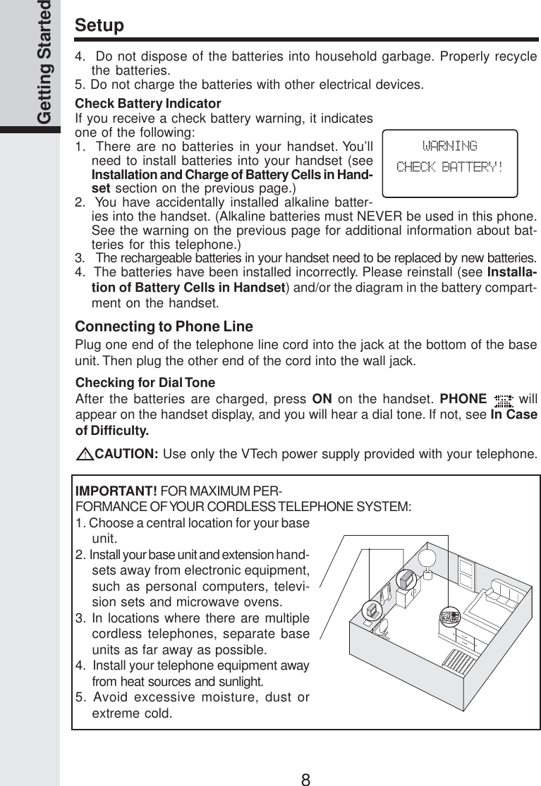 8Getting StartedConnecting to Phone LinePlug one end of the telephone line cord into the jack at the bottom of the baseunit. Then plug the other end of the cord into the wall jack.SetupChecking for Dial ToneAfter the batteries are charged, press ON on the handset. PHONE  willappear on the handset display, and you will hear a dial tone. If not, see In Caseof Difficulty.CAUTION: Use only the VTech power supply provided with your telephone.IMPORTANT! FOR MAXIMUM PER-FORMANCE OF YOUR CORDLESS TELEPHONE SYSTEM:1. Choose a central location for your baseunit.2. Install your base unit and extension hand-sets away from electronic equipment,such as personal computers, televi-sion sets and microwave ovens.3. In locations where there are multiplecordless telephones, separate baseunits as far away as possible.4.  Install your telephone equipment awayfrom heat sources and sunlight.5. Avoid excessive moisture, dust orextreme cold.4.  Do not dispose of the batteries into household garbage. Properly recyclethe batteries.5. Do not charge the batteries with other electrical devices.Check Battery IndicatorIf you receive a check battery warning, it indicatesone of the following:1.  There are no batteries in your handset. You’llneed to install batteries into your handset (seeInstallation and Charge of Battery Cells in Hand-set section on the previous page.)2.  You have accidentally installed alkaline batter-ies into the handset. (Alkaline batteries must NEVER be used in this phone.See the warning on the previous page for additional information about bat-teries for this telephone.)3.   The rechargeable batteries in your handset need to be replaced by new batteries.4.  The batteries have been installed incorrectly. Please reinstall (see Installa-tion of Battery Cells in Handset) and/or the diagram in the battery compart-ment on the handset.