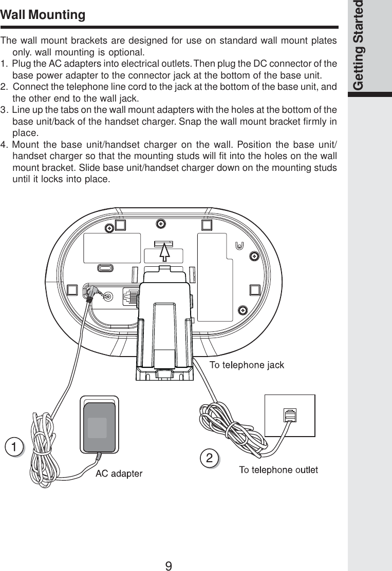 9Getting StartedWall MountingThe wall mount brackets are designed for use on standard wall mount platesonly. wall mounting is optional.1.  Plug the AC adapters into electrical outlets. Then plug the DC connector of thebase power adapter to the connector jack at the bottom of the base unit.2.  Connect the telephone line cord to the jack at the bottom of the base unit, andthe other end to the wall jack.3. Line up the tabs on the wall mount adapters with the holes at the bottom of thebase unit/back of the handset charger. Snap the wall mount bracket firmly inplace.4. Mount the base unit/handset charger on the wall. Position the base unit/handset charger so that the mounting studs will fit into the holes on the wallmount bracket. Slide base unit/handset charger down on the mounting studsuntil it locks into place.