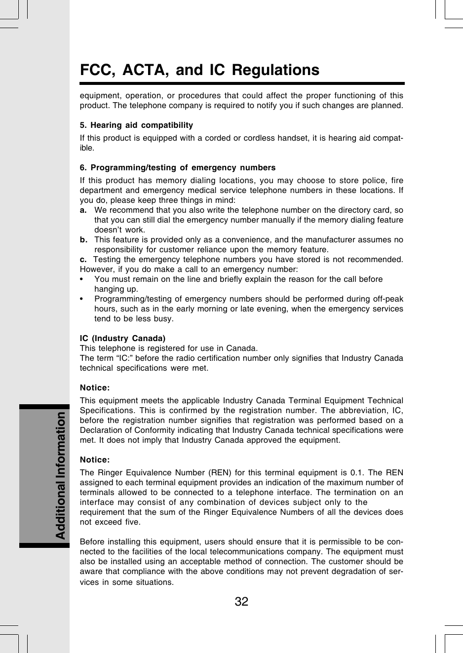 32Additional InformationFCC, ACTA, and IC Regulationsequipment, operation, or procedures that could affect the proper functioning of thisproduct. The telephone company is required to notify you if such changes are planned.5. Hearing aid compatibilityIf this product is equipped with a corded or cordless handset, it is hearing aid compat-ible.6. Programming/testing of emergency numbersIf this product has memory dialing locations, you may choose to store police, firedepartment and emergency medical service telephone numbers in these locations. Ifyou do, please keep three things in mind:a. We recommend that you also write the telephone number on the directory card, sothat you can still dial the emergency number manually if the memory dialing featuredoesn’t work.b. This feature is provided only as a convenience, and the manufacturer assumes noresponsibility for customer reliance upon the memory feature.c.  Testing the emergency telephone numbers you have stored is not recommended.However, if you do make a call to an emergency number:• You must remain on the line and briefly explain the reason for the call beforehanging up.• Programming/testing of emergency numbers should be performed during off-peakhours, such as in the early morning or late evening, when the emergency servicestend to be less busy.IC (Industry Canada)This telephone is registered for use in Canada.The term “IC:” before the radio certification number only signifies that Industry Canadatechnical specifications were met.Notice:This equipment meets the applicable Industry Canada Terminal Equipment TechnicalSpecifications. This is confirmed by the registration number. The abbreviation, IC,before the registration number signifies that registration was performed based on aDeclaration of Conformity indicating that Industry Canada technical specifications weremet. It does not imply that Industry Canada approved the equipment.Notice:The Ringer Equivalence Number (REN) for this terminal equipment is 0.1. The RENassigned to each terminal equipment provides an indication of the maximum number ofterminals allowed to be connected to a telephone interface. The termination on aninterface may consist of any combination of devices subject only to therequirement that the sum of the Ringer Equivalence Numbers of all the devices doesnot exceed five.Before installing this equipment, users should ensure that it is permissible to be con-nected to the facilities of the local telecommunications company. The equipment mustalso be installed using an acceptable method of connection. The customer should beaware that compliance with the above conditions may not prevent degradation of ser-vices in some situations.