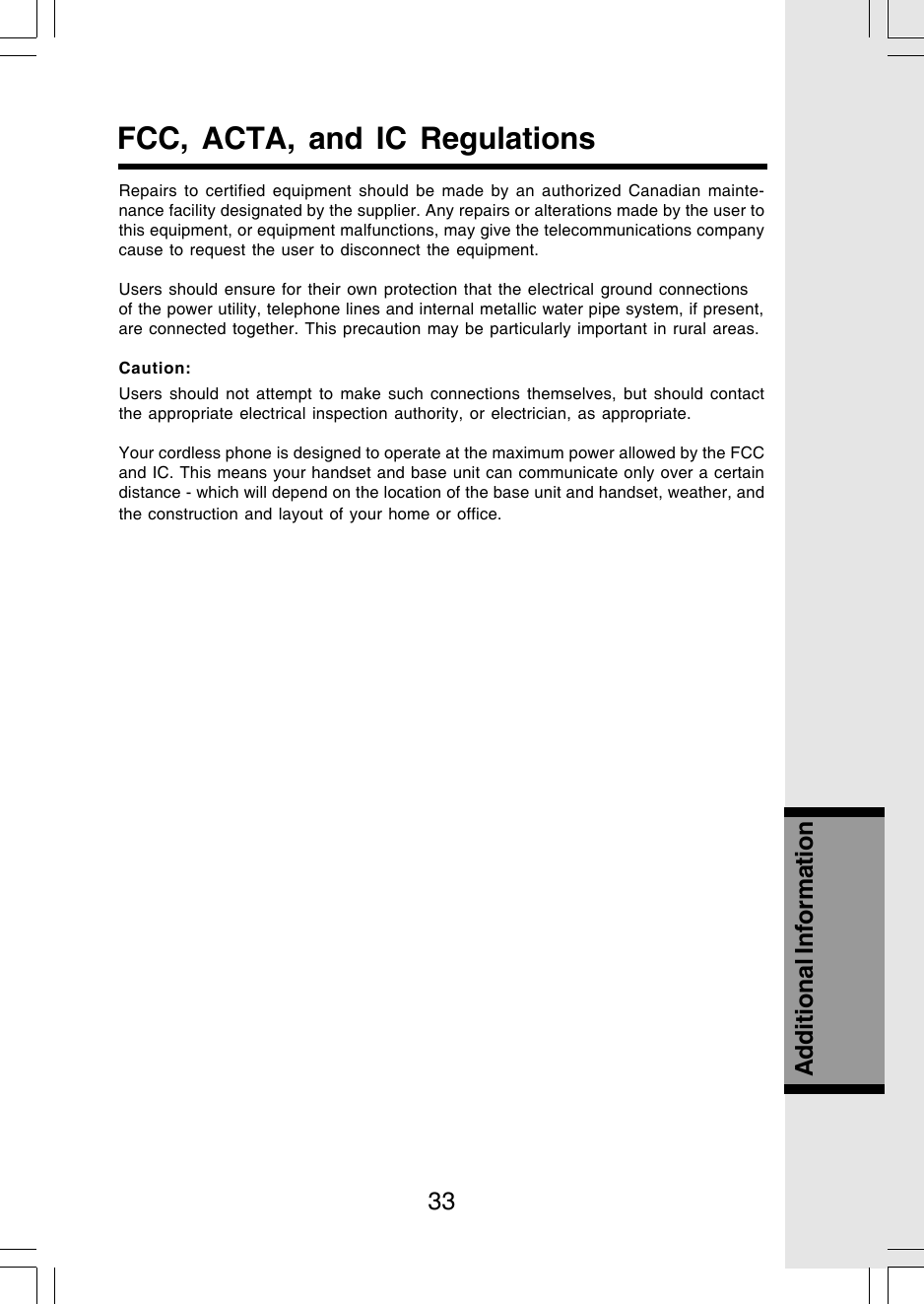 33Additional InformationRepairs to certified equipment should be made by an authorized Canadian mainte-nance facility designated by the supplier. Any repairs or alterations made by the user tothis equipment, or equipment malfunctions, may give the telecommunications companycause to request the user to disconnect the equipment.Users should ensure for their own protection that the electrical ground connectionsof the power utility, telephone lines and internal metallic water pipe system, if present,are connected together. This precaution may be particularly important in rural areas.Caution:Users should not attempt to make such connections themselves, but should contactthe appropriate electrical inspection authority, or electrician, as appropriate.Your cordless phone is designed to operate at the maximum power allowed by the FCCand IC. This means your handset and base unit can communicate only over a certaindistance - which will depend on the location of the base unit and handset, weather, andthe construction and layout of your home or office.FCC, ACTA, and IC Regulations