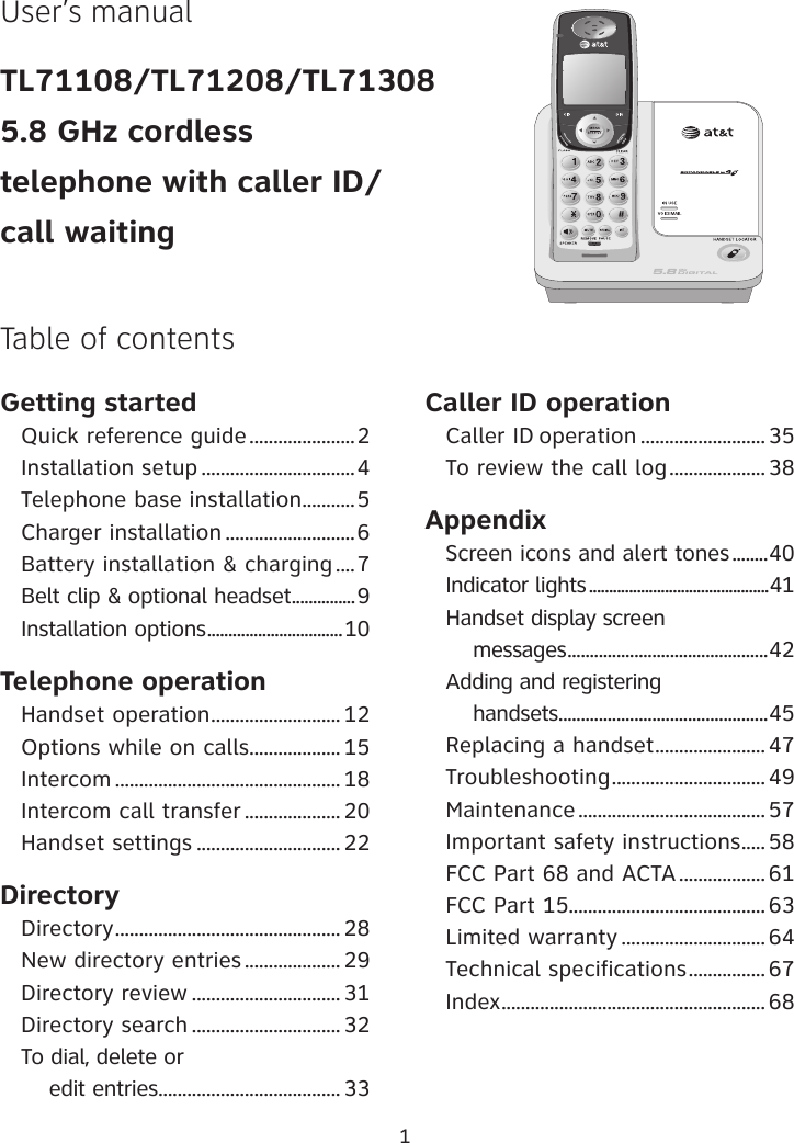 1User’s manualTL71108/TL71208/TL713085.8 GHz cordlesstelephone with caller ID/call waitingGetting startedQuick reference guide ......................2Installation setup ................................4Telephone base installation ...........5Charger installation ...........................6Battery installation &amp; charging ....7Belt clip &amp; optional headset ...............9 Installation options ................................10Telephone operationHandset operation ........................... 12Options while on calls ................... 15Intercom ............................................... 18Intercom call transfer ....................20Handset settings .............................. 22 DirectoryDirectory ............................................... 28New directory entries .................... 29Directory review ............................... 31 Directory search ............................... 32To dial, delete or     edit entries ...................................... 33Caller ID operationCaller ID operation .......................... 35To review the call log .................... 38AppendixScreen icons and alert tones ........40Indicator lights .............................................41Handset display screen     messages .............................................42Adding and registering     handsets ...............................................45Replacing a handset ....................... 47Troubleshooting ................................ 49 Maintenance ....................................... 57Important safety instructions ..... 58FCC Part 68 and ACTA .................. 61FCC Part 15......................................... 63Limited warranty .............................. 64Technical specifications ................ 67Index ....................................................... 68Table of contents