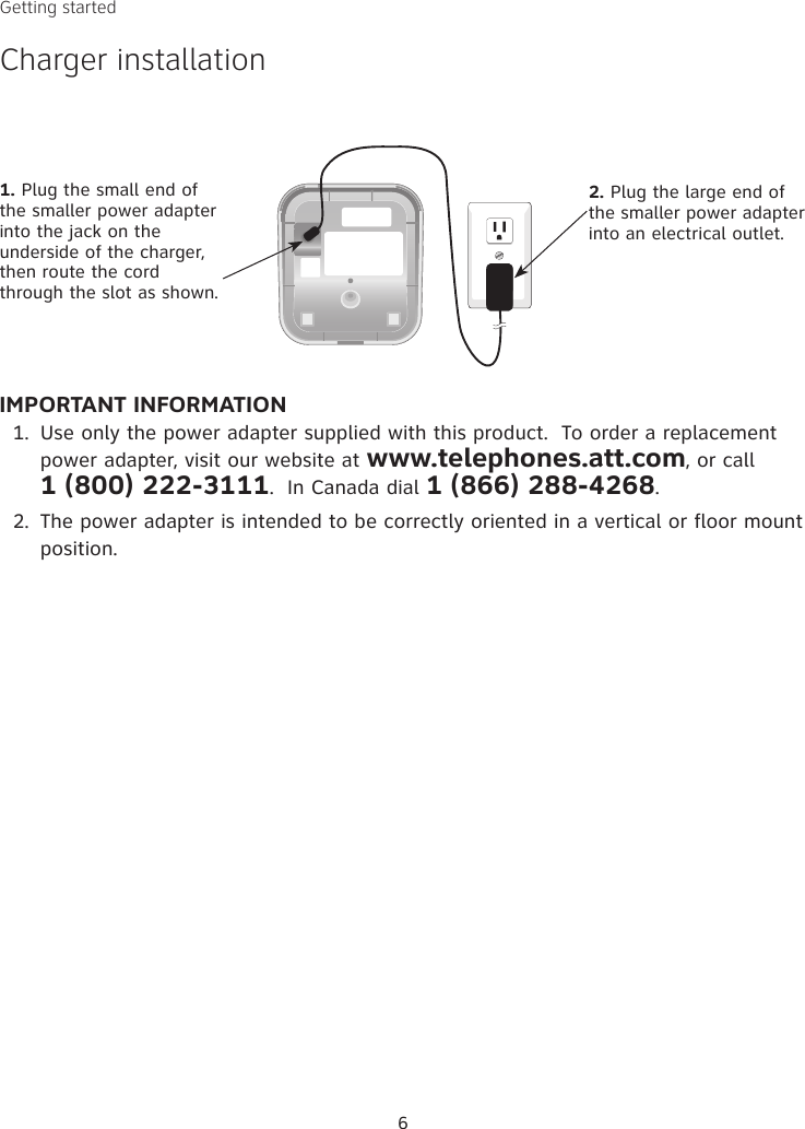 6IMPORTANT INFORMATIONUse only the power adapter supplied with this product.  To order a replacement power adapter, visit our website at www.telephones.att.com, or call  1 (800) 222-3111.  In Canada dial 1 (866) 288-4268.The power adapter is intended to be correctly oriented in a vertical or floor mount position.1.2.1. Plug the small end of the smaller power adapter into the jack on the underside of the charger, then route the cord through the slot as shown.2. Plug the large end of the smaller power adapter into an electrical outlet.Getting startedCharger installation